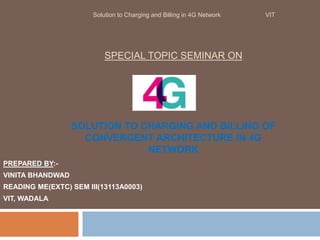 SPECIAL TOPIC SEMINAR ON
SOLUTION TO CHARGING AND BILLING OF
CONVERGENT ARCHITECTURE IN 4G
NETWORK
PREPARED BY:-
VINITA BHANDWAD
READING ME(EXTC) SEM III(13113A0003)
VIT, WADALA
Solution to Charging and Billing in 4G Network VIT
 