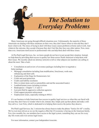 The Solution to
                                      Everyday Problems

    Many Americans are going through difficult situations now. Unfortunately, the majority of those
Americans are dealing with these situations on their own, they don’t know where to turn and they don’t
know what to do. The stress of trying to deal with these issues causes problems at home and at work. And
whatever the outcome, they accept it because they don’t feel like they have any other option. Now, more
than ever, Americans need access to professionals who can help them deal with these issues.

    At Pre-Paid Legal Services, Inc. we know people do not have to just accept their situation. Instead,
we help them by providing them access to quality law firms across North American to help them with
their issues. We recently asked our attorney network to tell us what subjects our members are calling in
about the most. Take a look:

   • Consultation on and review of severance packages including how to negotiate a
   better package
   • Mortgage consultation including loan modification, foreclosure, work-outs,
       refinancing and short sells
   • Explanation of the Hope for Homeowners Act
   • Credit and asset protection
   • Credit card liability resolution
   • How to return items such as automobiles and end the associated loan(s)
   • Landlord/tenant issues including evictions
   • Bankruptcies - Chapter 7, 11 and 13
   • Lawsuits filed by aggressive collection agencies
   • Child support payment enforcement
   • Employment issues, especially relating to 401k’s

    It’s our business to help Americans have access to quality legal services so when they are faced with
an issue they don’t have to wonder what to do; instead, they simply pick up their phone and make a toll-
free call to a Law Firm, which is dedicated to to helping them receive the justice they deserve.

   Pre-Paid Legal Services, Inc.’s mission has always been to make the phrase “Justice for All” a reality.
We’re even more driven as we see the negative effect the US economy is having on the American family.
For a low monthly fee, our members have access to the legal system, something they can use for every
day life events and even serious legal issues.

   For more information, contact your Independent Associate.
 