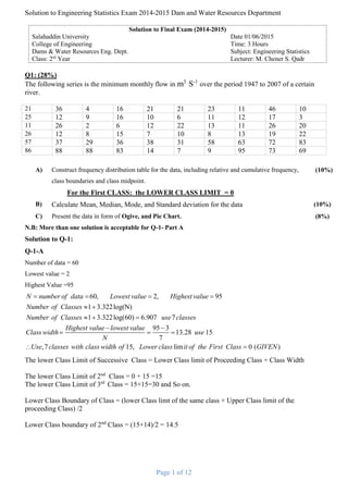 Solution to Engineering Statistics Exam 2014-2015 Dam and Water Resources Department
Page 1 of 12
Solution to Final Exam (2014-2015)
Salahaddin University Date 01/06/2015
College of Engineering Time: 3 Hours
Dams & Water Resources Eng. Dept. Subject: Engineering Statistics
Class: 2rd
Year Lecturer: M. Chener S. Qadr
Q1: (28%)
The following series is the minimum monthly flow in m3 .
S-1
over the period 1947 to 2007 of a certain
river.
21 36 4 16 21 21 23 11 46 10
25 12 9 16 10 6 11 12 17 3
11 26 2 6 12 22 13 11 26 20
26 12 8 15 7 10 8 13 19 22
57 37 29 36 38 31 58 63 72 83
86 88 88 83 14 7 9 95 73 69
A) Construct frequency distribution table for the data, including relative and cumulative frequency,
class boundaries and class midpoint.
For the First CLASS: the LOWER CLASS LIMIT = 0
(10%)
B) Calculate Mean, Median, Mode, and Standard deviation for the data (10%)
C) Present the data in form of Ogive, and Pie Chart. (8%)
N.B: More than one solution is acceptable for Q-1- Part A
Solution to Q-1:
Q-1-A
Number of data = 60
Lowest value = 2
Highest Value =95
60, 2, 95
1 3.322log(N)
1 3.322log(60) 6.907 7
95 3
13.28 15
7
,7
N number of data Lowest value Highest value
Number of Classes
Number of Classes use classes
Highest value lowest value
Class width use
N
Use classes with class wi
   
 
  
 
  
 15, lim 0 ( )dth of Lower class it of the First Class GIVEN
The lower Class Limit of Successive Class = Lower Class limit of Proceeding Class + Class Width
The lower Class Limit of 2nd
Class = 0 + 15 =15
The lower Class Limit of 3rd
Class = 15+15=30 and So on.
Lower Class Boundary of Class = (lower Class limt of the same class + Upper Class limit of the
proceeding Class) /2
Lower Class boundary of 2nd
Class = (15+14)/2 = 14.5
 