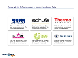 Ausgewählte Referenzen aus unserem Kundenportfolio




  Führendes Wirtschaftsprüfungs-    Deutschlands führender Dienst-       Weltweit größter Lieferant für
  und Beratungsunternehmen mit      leister bei der Bereitstellung von   wissenschaftliche Anwendungen
  145.000 Mitarbeitern weltweit.    kreditrelevanten Informationen.      mit über 40.000 Mitarbeitern.




  Einer der europäischen Markt-     Das Goethe-Institut ist das welt-    Eines der führenden Beratungsun-
  führer im Business-to-Business-   weit tätige Kulturinstitut der       ternehmen für die Energiewirt-
  Bereich für den Expressversand.   Bundesrepublik Deutschland.          schaft in Deutschland.
 