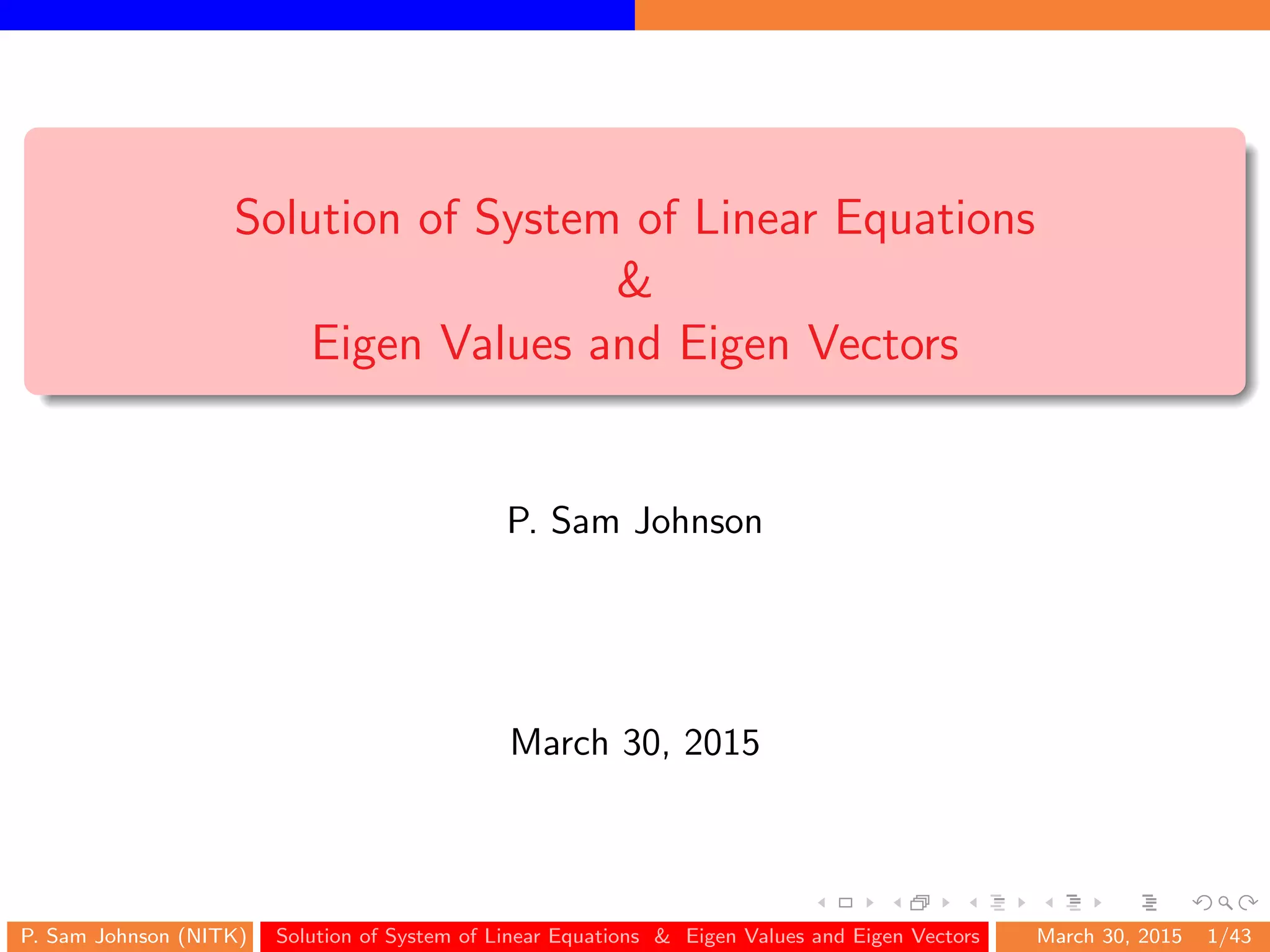 Solution of System of Linear Equations
&
Eigen Values and Eigen Vectors
P. Sam Johnson
March 30, 2015
P. Sam Johnson (NITK) Solution of System of Linear Equations & Eigen Values and Eigen Vectors March 30, 2015 1/43
 