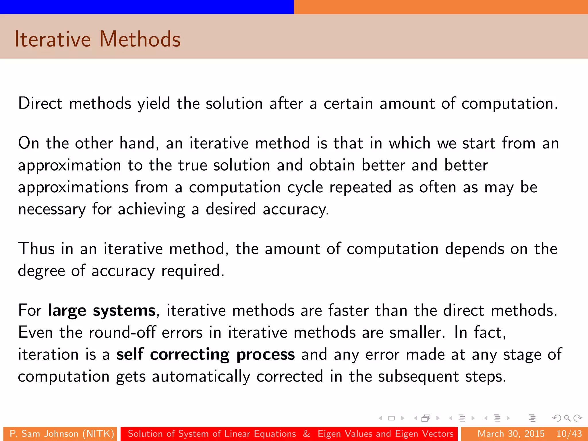 Iterative Methods
Direct methods yield the solution after a certain amount of computation.
On the other hand, an iterative method is that in which we start from an
approximation to the true solution and obtain better and better
approximations from a computation cycle repeated as often as may be
necessary for achieving a desired accuracy.
Thus in an iterative method, the amount of computation depends on the
degree of accuracy required.
For large systems, iterative methods are faster than the direct methods.
Even the round-oﬀ errors in iterative methods are smaller. In fact,
iteration is a self correcting process and any error made at any stage of
computation gets automatically corrected in the subsequent steps.
P. Sam Johnson (NITK) Solution of System of Linear Equations & Eigen Values and Eigen Vectors March 30, 2015 10/43
 