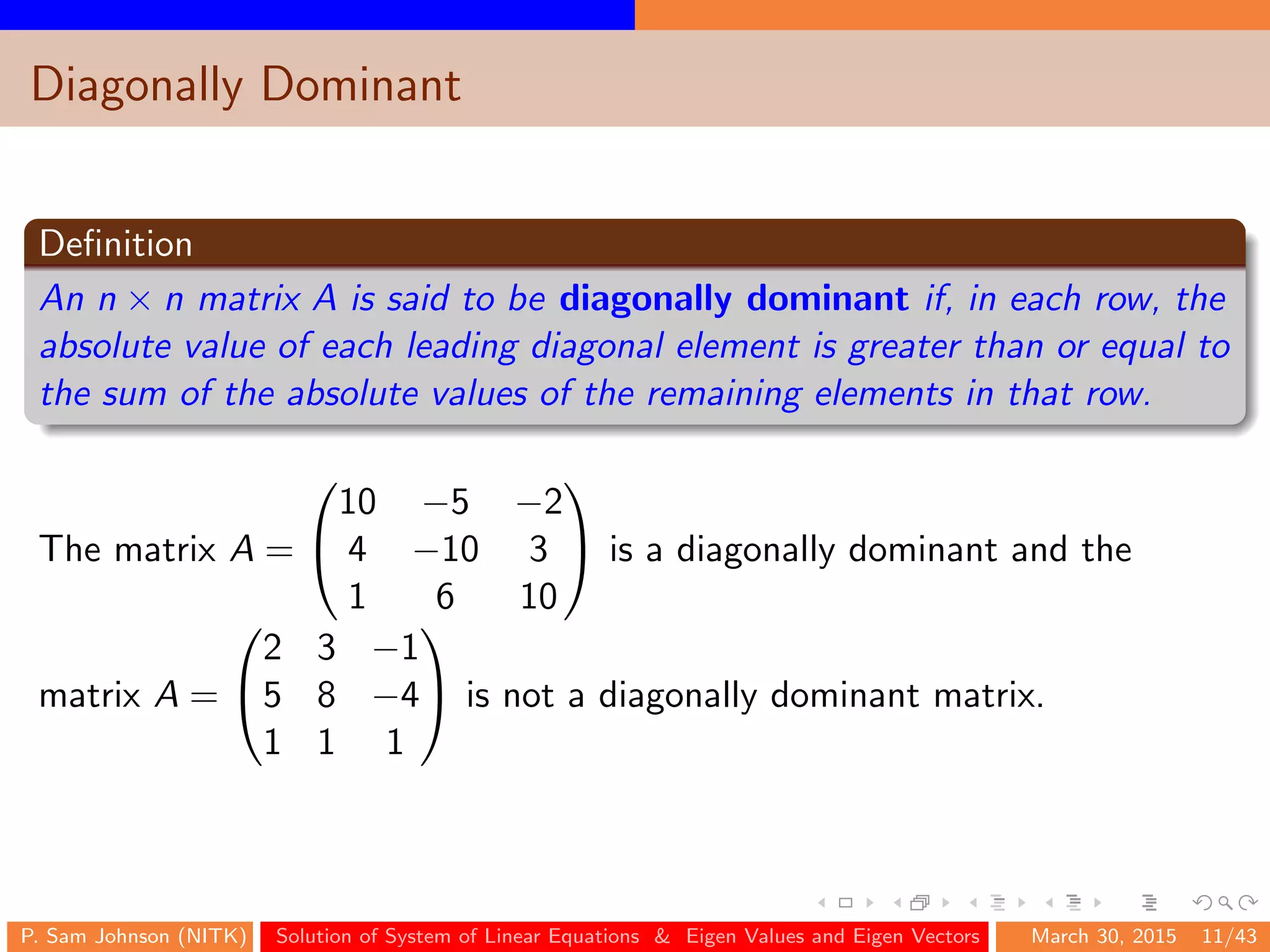 Diagonally Dominant
Deﬁnition
An n × n matrix A is said to be diagonally dominant if, in each row, the
absolute value of each leading diagonal element is greater than or equal to
the sum of the absolute values of the remaining elements in that row.
The matrix A =


10 −5 −2
4 −10 3
1 6 10

 is a diagonally dominant and the
matrix A =


2 3 −1
5 8 −4
1 1 1

 is not a diagonally dominant matrix.
P. Sam Johnson (NITK) Solution of System of Linear Equations & Eigen Values and Eigen Vectors March 30, 2015 11/43
 