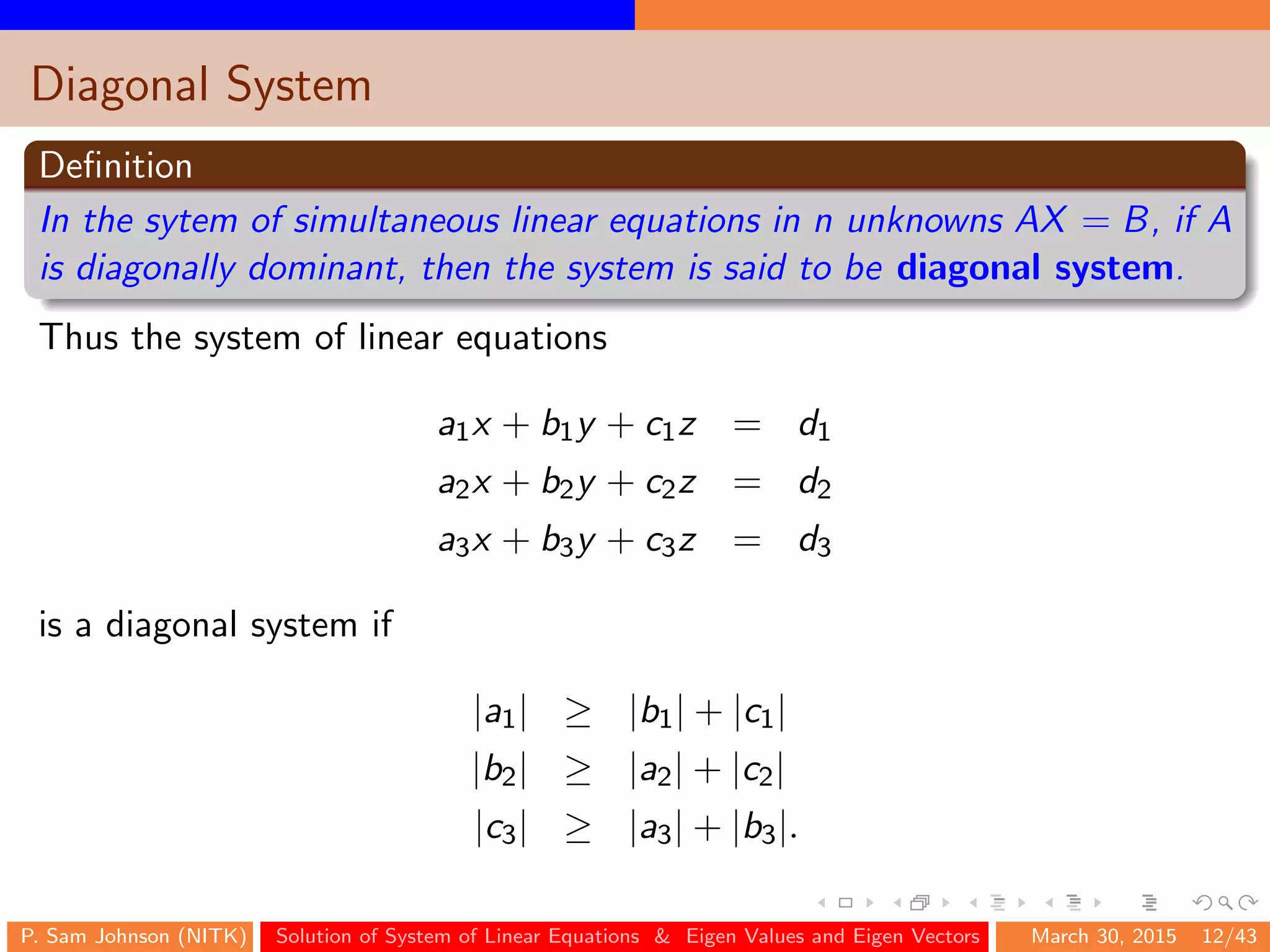 Diagonal System
Deﬁnition
In the sytem of simultaneous linear equations in n unknowns AX = B, if A
is diagonally dominant, then the system is said to be diagonal system.
Thus the system of linear equations
a1x + b1y + c1z = d1
a2x + b2y + c2z = d2
a3x + b3y + c3z = d3
is a diagonal system if
|a1| ≥ |b1| + |c1|
|b2| ≥ |a2| + |c2|
|c3| ≥ |a3| + |b3|.
P. Sam Johnson (NITK) Solution of System of Linear Equations & Eigen Values and Eigen Vectors March 30, 2015 12/43
 