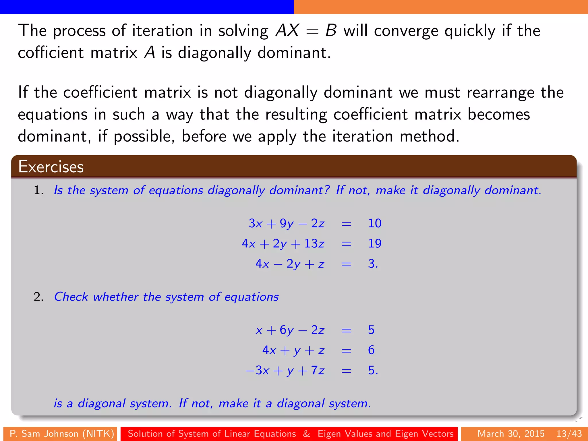The process of iteration in solving AX = B will converge quickly if the
coﬃcient matrix A is diagonally dominant.
If the coeﬃcient matrix is not diagonally dominant we must rearrange the
equations in such a way that the resulting coeﬃcient matrix becomes
dominant, if possible, before we apply the iteration method.
Exercises
1. Is the system of equations diagonally dominant? If not, make it diagonally dominant.
3x + 9y − 2z = 10
4x + 2y + 13z = 19
4x − 2y + z = 3.
2. Check whether the system of equations
x + 6y − 2z = 5
4x + y + z = 6
−3x + y + 7z = 5.
is a diagonal system. If not, make it a diagonal system.
P. Sam Johnson (NITK) Solution of System of Linear Equations & Eigen Values and Eigen Vectors March 30, 2015 13/43
 