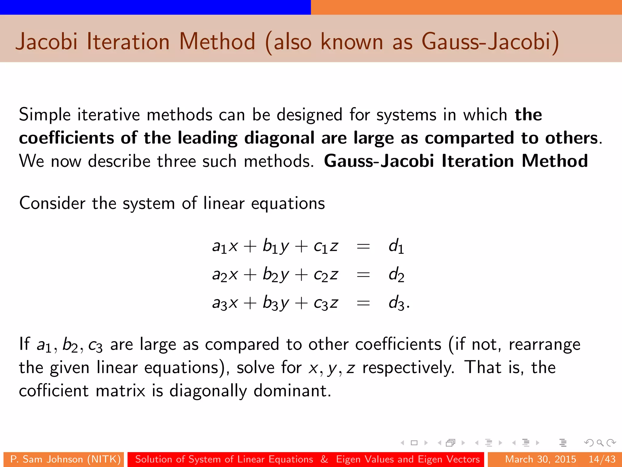Jacobi Iteration Method (also known as Gauss-Jacobi)
Simple iterative methods can be designed for systems in which the
coeﬃcients of the leading diagonal are large as comparted to others.
We now describe three such methods. Gauss-Jacobi Iteration Method
Consider the system of linear equations
a1x + b1y + c1z = d1
a2x + b2y + c2z = d2
a3x + b3y + c3z = d3.
If a1, b2, c3 are large as compared to other coeﬃcients (if not, rearrange
the given linear equations), solve for x, y, z respectively. That is, the
coﬃcient matrix is diagonally dominant.
P. Sam Johnson (NITK) Solution of System of Linear Equations & Eigen Values and Eigen Vectors March 30, 2015 14/43
 