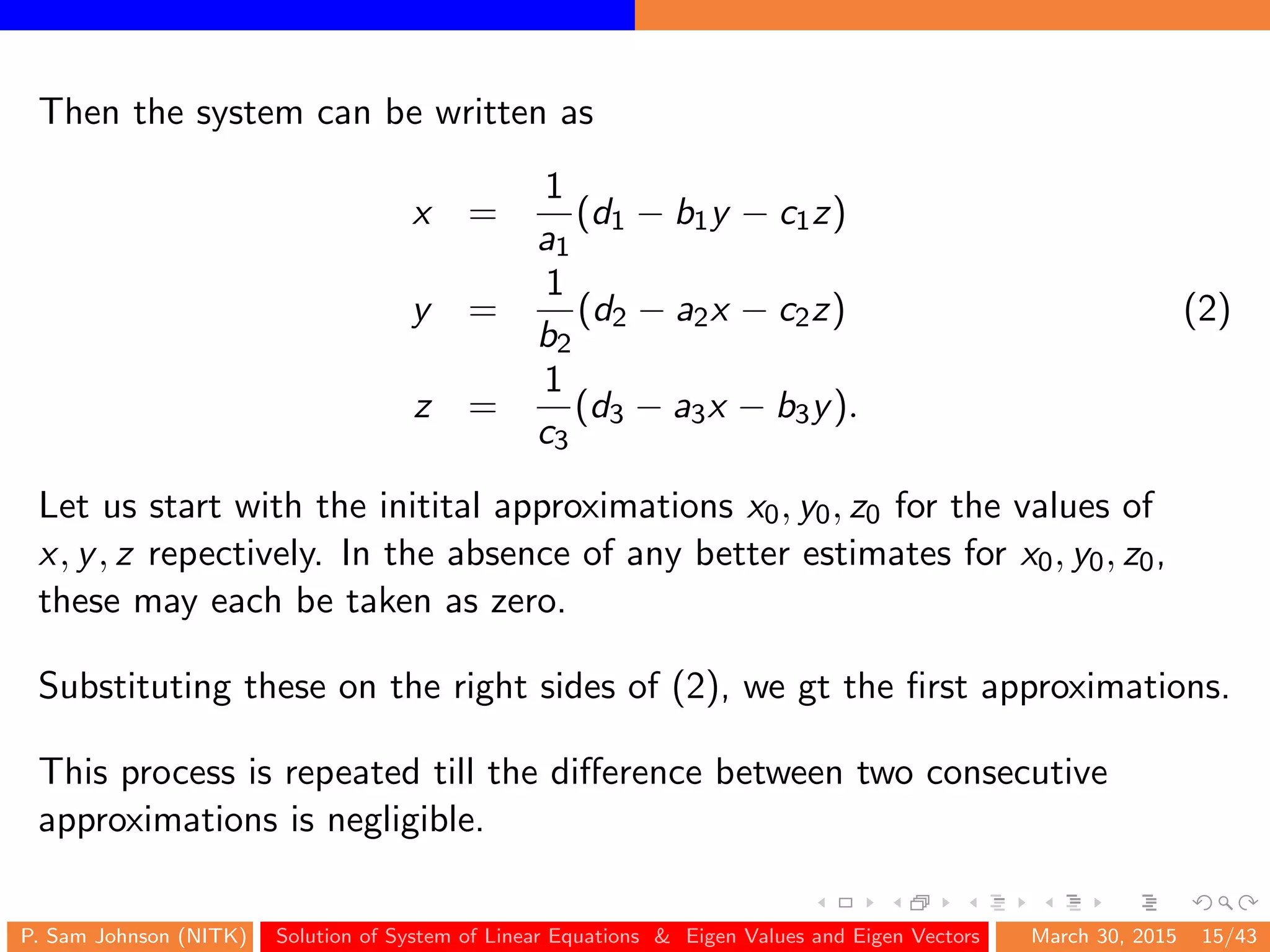 Then the system can be written as
x =
1
a1
(d1 − b1y − c1z)
y =
1
b2
(d2 − a2x − c2z) (2)
z =
1
c3
(d3 − a3x − b3y).
Let us start with the initital approximations x0, y0, z0 for the values of
x, y, z repectively. In the absence of any better estimates for x0, y0, z0,
these may each be taken as zero.
Substituting these on the right sides of (2), we gt the ﬁrst approximations.
This process is repeated till the diﬀerence between two consecutive
approximations is negligible.
P. Sam Johnson (NITK) Solution of System of Linear Equations & Eigen Values and Eigen Vectors March 30, 2015 15/43
 