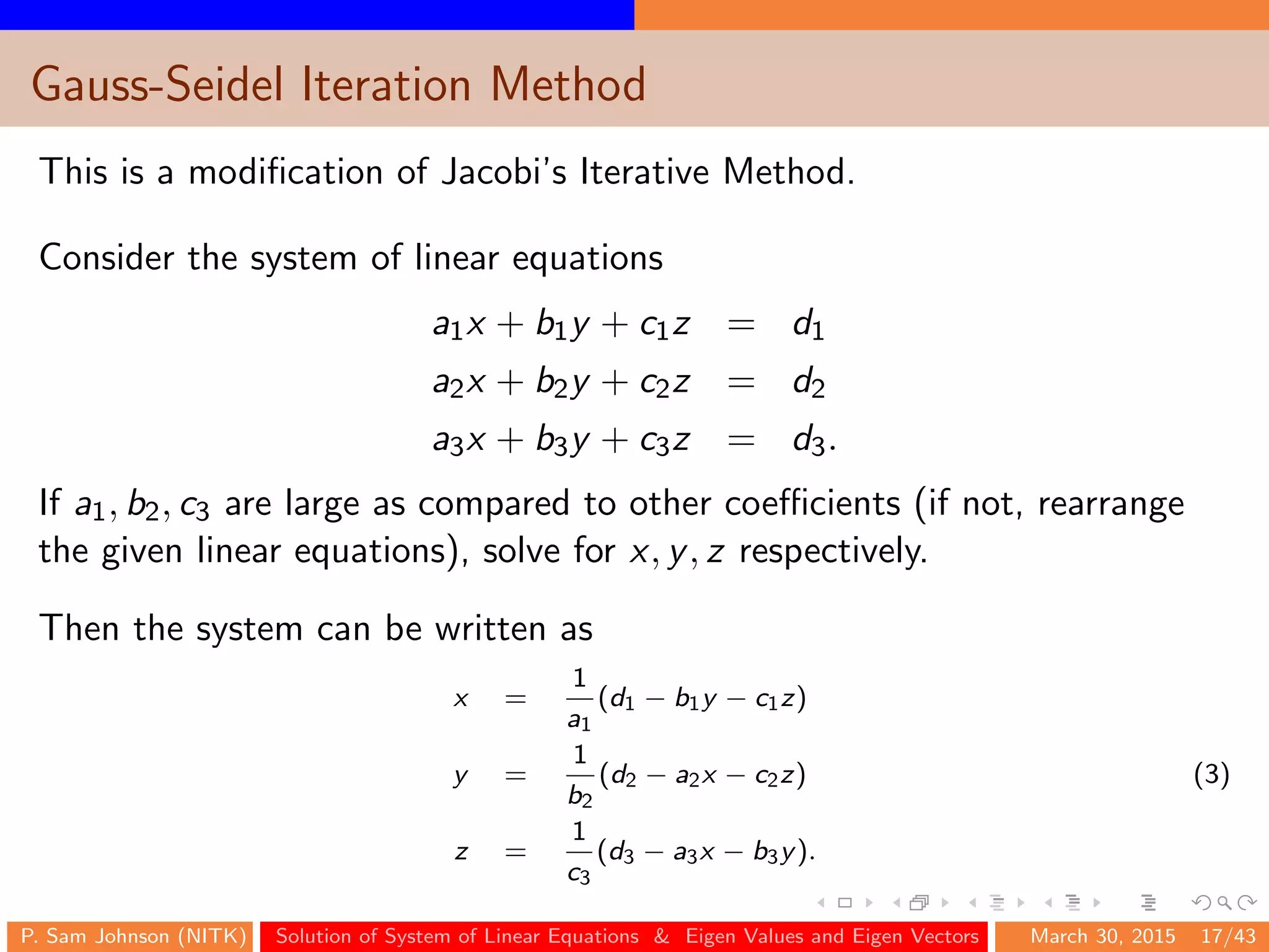 Gauss-Seidel Iteration Method
This is a modiﬁcation of Jacobi’s Iterative Method.
Consider the system of linear equations
a1x + b1y + c1z = d1
a2x + b2y + c2z = d2
a3x + b3y + c3z = d3.
If a1, b2, c3 are large as compared to other coeﬃcients (if not, rearrange
the given linear equations), solve for x, y, z respectively.
Then the system can be written as
x =
1
a1
(d1 − b1y − c1z)
y =
1
b2
(d2 − a2x − c2z) (3)
z =
1
c3
(d3 − a3x − b3y).
P. Sam Johnson (NITK) Solution of System of Linear Equations & Eigen Values and Eigen Vectors March 30, 2015 17/43
 
