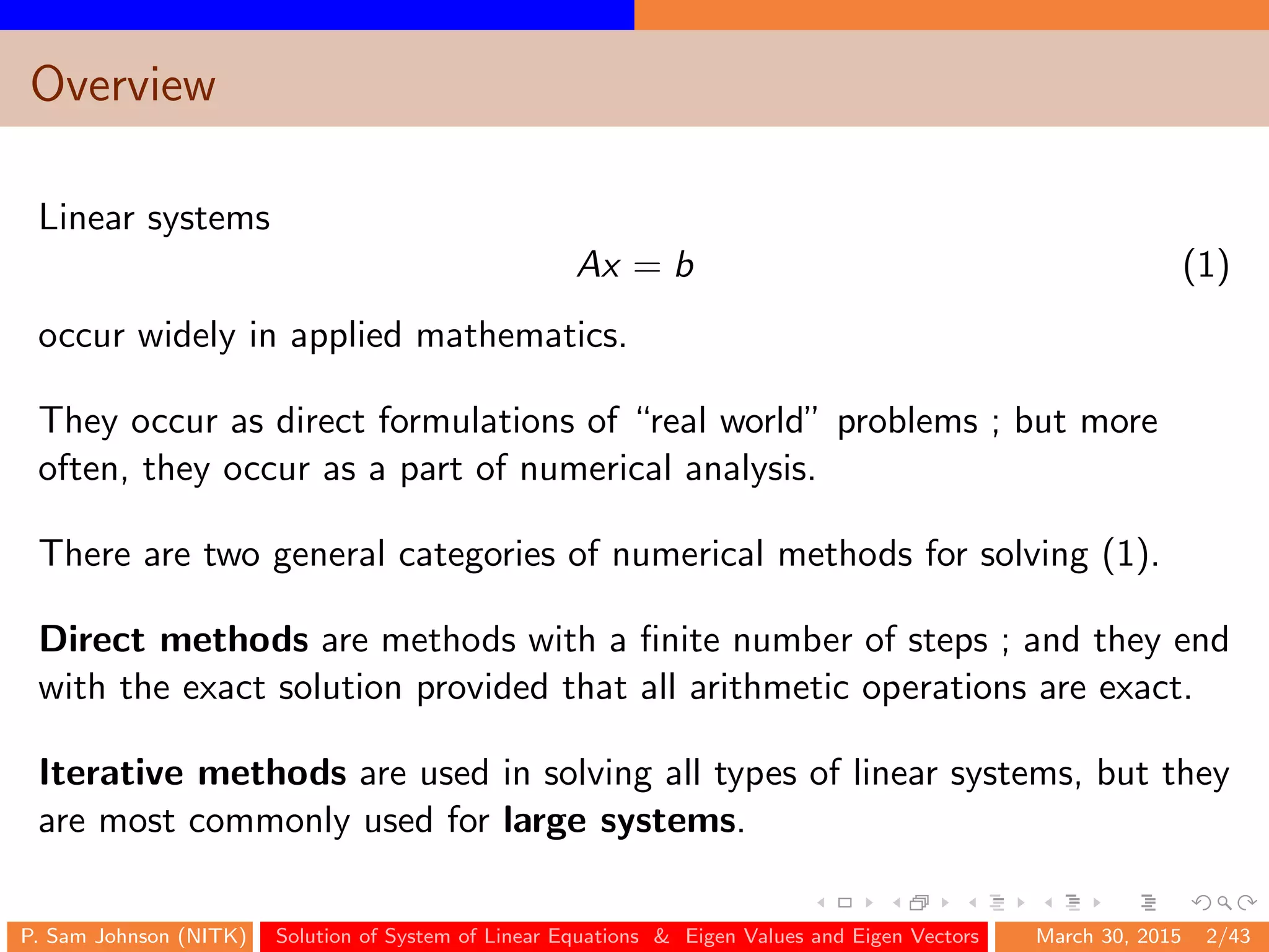 Overview
Linear systems
Ax = b (1)
occur widely in applied mathematics.
They occur as direct formulations of “real world” problems ; but more
often, they occur as a part of numerical analysis.
There are two general categories of numerical methods for solving (1).
Direct methods are methods with a ﬁnite number of steps ; and they end
with the exact solution provided that all arithmetic operations are exact.
Iterative methods are used in solving all types of linear systems, but they
are most commonly used for large systems.
P. Sam Johnson (NITK) Solution of System of Linear Equations & Eigen Values and Eigen Vectors March 30, 2015 2/43
 