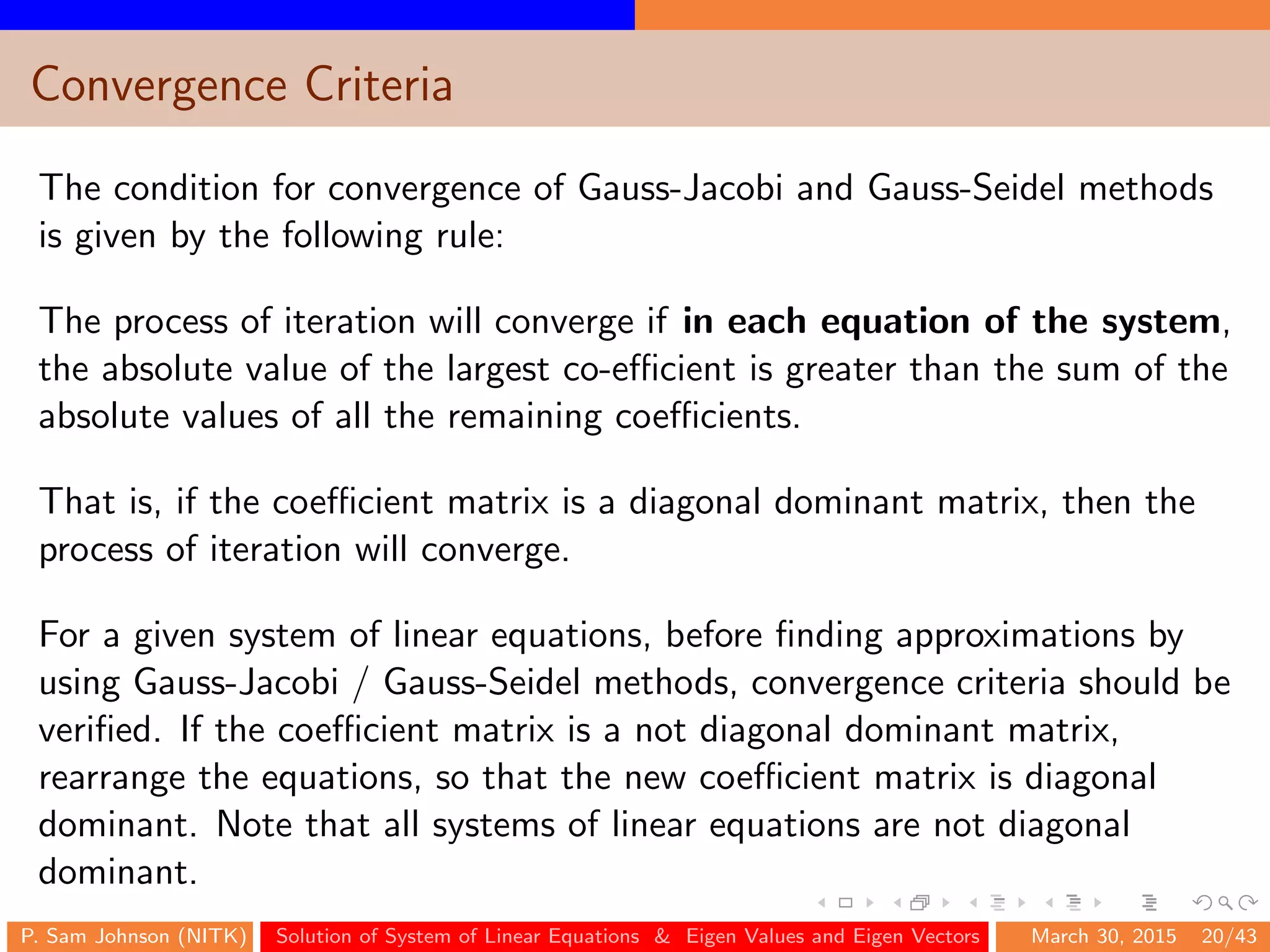 Convergence Criteria
The condition for convergence of Gauss-Jacobi and Gauss-Seidel methods
is given by the following rule:
The process of iteration will converge if in each equation of the system,
the absolute value of the largest co-eﬃcient is greater than the sum of the
absolute values of all the remaining coeﬃcients.
That is, if the coeﬃcient matrix is a diagonal dominant matrix, then the
process of iteration will converge.
For a given system of linear equations, before ﬁnding approximations by
using Gauss-Jacobi / Gauss-Seidel methods, convergence criteria should be
veriﬁed. If the coeﬃcient matrix is a not diagonal dominant matrix,
rearrange the equations, so that the new coeﬃcient matrix is diagonal
dominant. Note that all systems of linear equations are not diagonal
dominant.
P. Sam Johnson (NITK) Solution of System of Linear Equations & Eigen Values and Eigen Vectors March 30, 2015 20/43
 