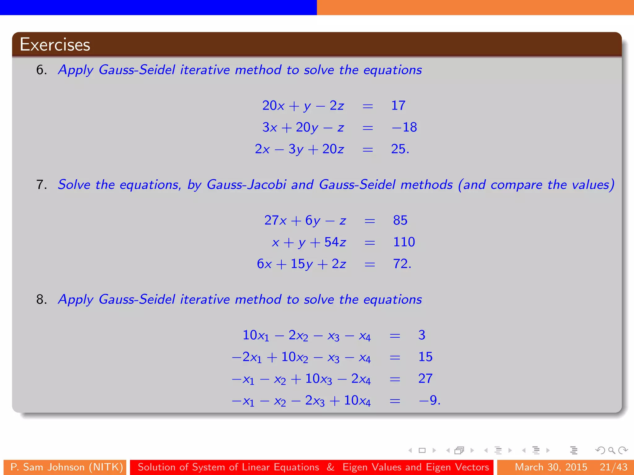 Exercises
6. Apply Gauss-Seidel iterative method to solve the equations
20x + y − 2z = 17
3x + 20y − z = −18
2x − 3y + 20z = 25.
7. Solve the equations, by Gauss-Jacobi and Gauss-Seidel methods (and compare the values)
27x + 6y − z = 85
x + y + 54z = 110
6x + 15y + 2z = 72.
8. Apply Gauss-Seidel iterative method to solve the equations
10x1 − 2x2 − x3 − x4 = 3
−2x1 + 10x2 − x3 − x4 = 15
−x1 − x2 + 10x3 − 2x4 = 27
−x1 − x2 − 2x3 + 10x4 = −9.
P. Sam Johnson (NITK) Solution of System of Linear Equations & Eigen Values and Eigen Vectors March 30, 2015 21/43
 