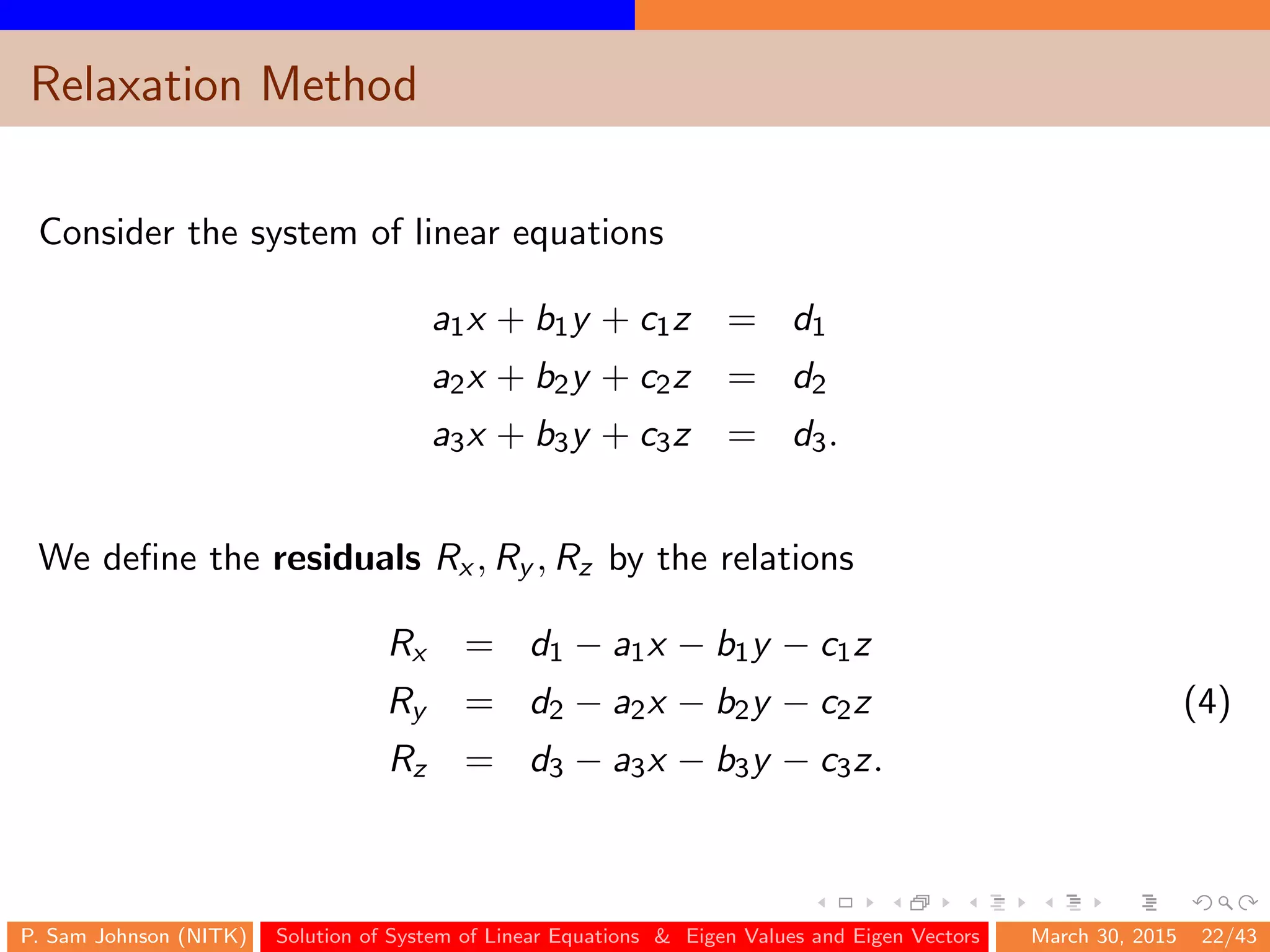 Relaxation Method
Consider the system of linear equations
a1x + b1y + c1z = d1
a2x + b2y + c2z = d2
a3x + b3y + c3z = d3.
We deﬁne the residuals Rx , Ry , Rz by the relations
Rx = d1 − a1x − b1y − c1z
Ry = d2 − a2x − b2y − c2z (4)
Rz = d3 − a3x − b3y − c3z.
P. Sam Johnson (NITK) Solution of System of Linear Equations & Eigen Values and Eigen Vectors March 30, 2015 22/43
 