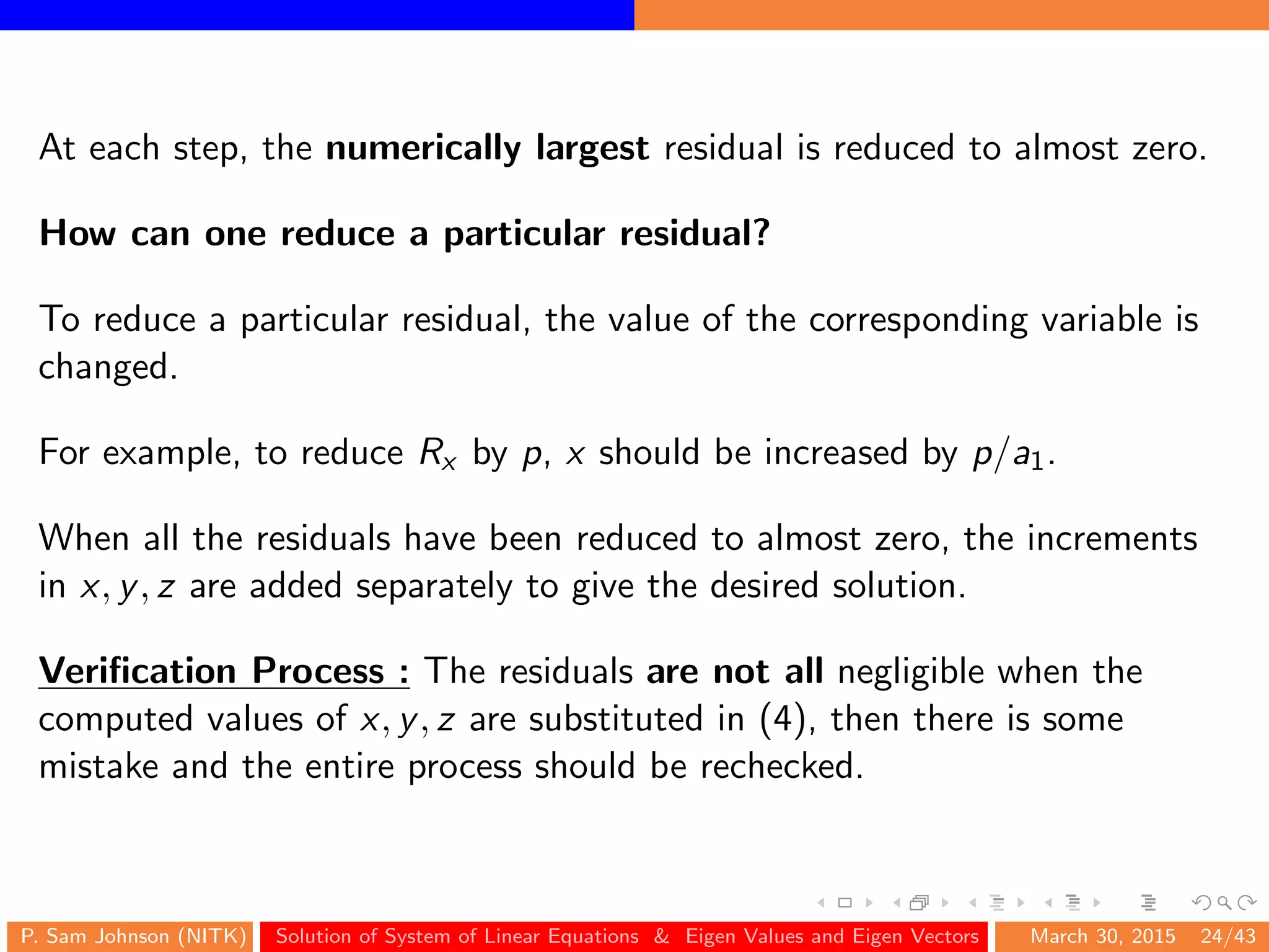 At each step, the numerically largest residual is reduced to almost zero.
How can one reduce a particular residual?
To reduce a particular residual, the value of the corresponding variable is
changed.
For example, to reduce Rx by p, x should be increased by p/a1.
When all the residuals have been reduced to almost zero, the increments
in x, y, z are added separately to give the desired solution.
Veriﬁcation Process : The residuals are not all negligible when the
computed values of x, y, z are substituted in (4), then there is some
mistake and the entire process should be rechecked.
P. Sam Johnson (NITK) Solution of System of Linear Equations & Eigen Values and Eigen Vectors March 30, 2015 24/43
 