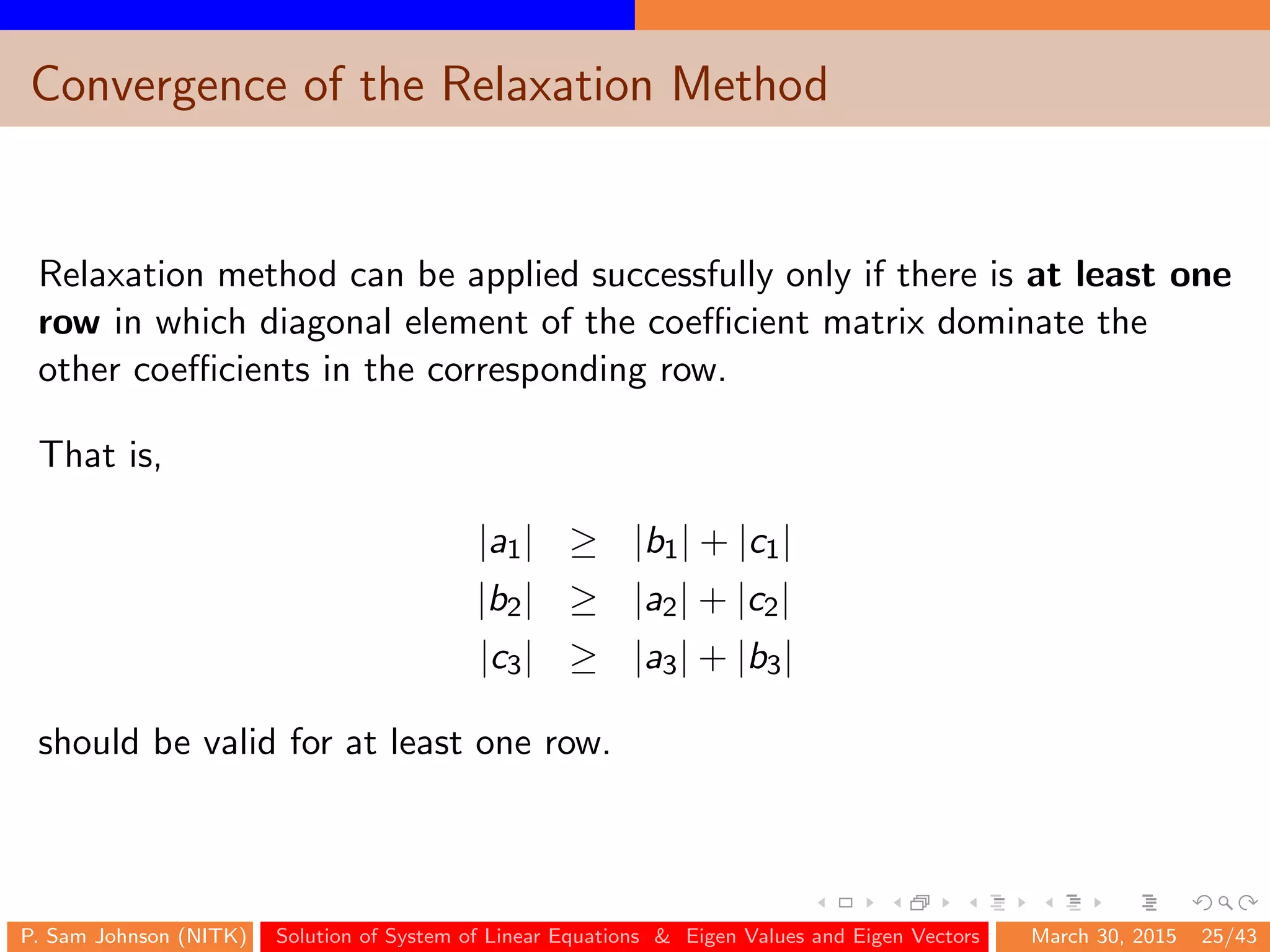 Convergence of the Relaxation Method
Relaxation method can be applied successfully only if there is at least one
row in which diagonal element of the coeﬃcient matrix dominate the
other coeﬃcients in the corresponding row.
That is,
|a1| ≥ |b1| + |c1|
|b2| ≥ |a2| + |c2|
|c3| ≥ |a3| + |b3|
should be valid for at least one row.
P. Sam Johnson (NITK) Solution of System of Linear Equations & Eigen Values and Eigen Vectors March 30, 2015 25/43
 