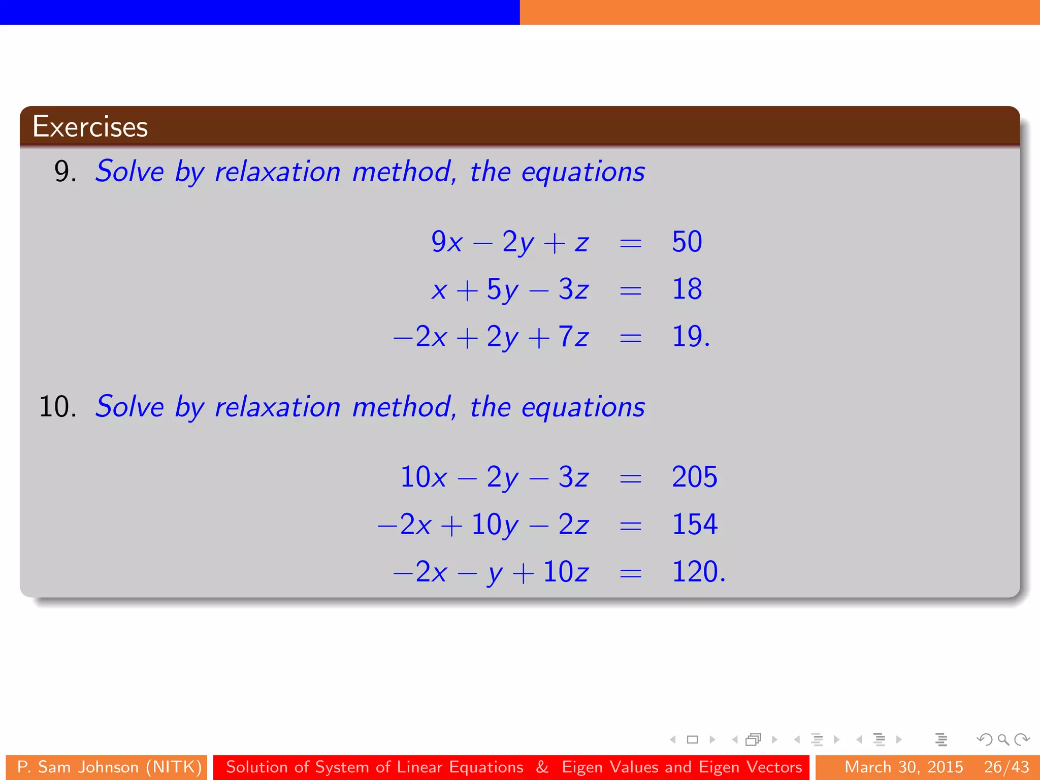 Exercises
9. Solve by relaxation method, the equations
9x − 2y + z = 50
x + 5y − 3z = 18
−2x + 2y + 7z = 19.
10. Solve by relaxation method, the equations
10x − 2y − 3z = 205
−2x + 10y − 2z = 154
−2x − y + 10z = 120.
P. Sam Johnson (NITK) Solution of System of Linear Equations & Eigen Values and Eigen Vectors March 30, 2015 26/43
 