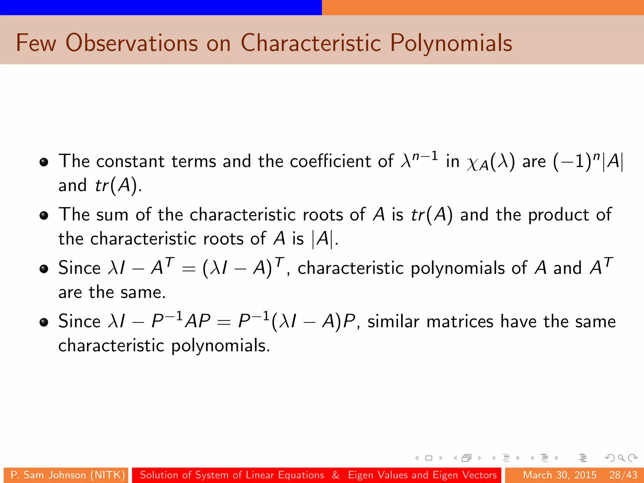 Few Observations on Characteristic Polynomials
The constant terms and the coeﬃcient of λn−1 in χA(λ) are (−1)n|A|
and tr(A).
The sum of the characteristic roots of A is tr(A) and the product of
the characteristic roots of A is |A|.
Since λI − AT = (λI − A)T , characteristic polynomials of A and AT
are the same.
Since λI − P−1AP = P−1(λI − A)P, similar matrices have the same
characteristic polynomials.
P. Sam Johnson (NITK) Solution of System of Linear Equations & Eigen Values and Eigen Vectors March 30, 2015 28/43
 