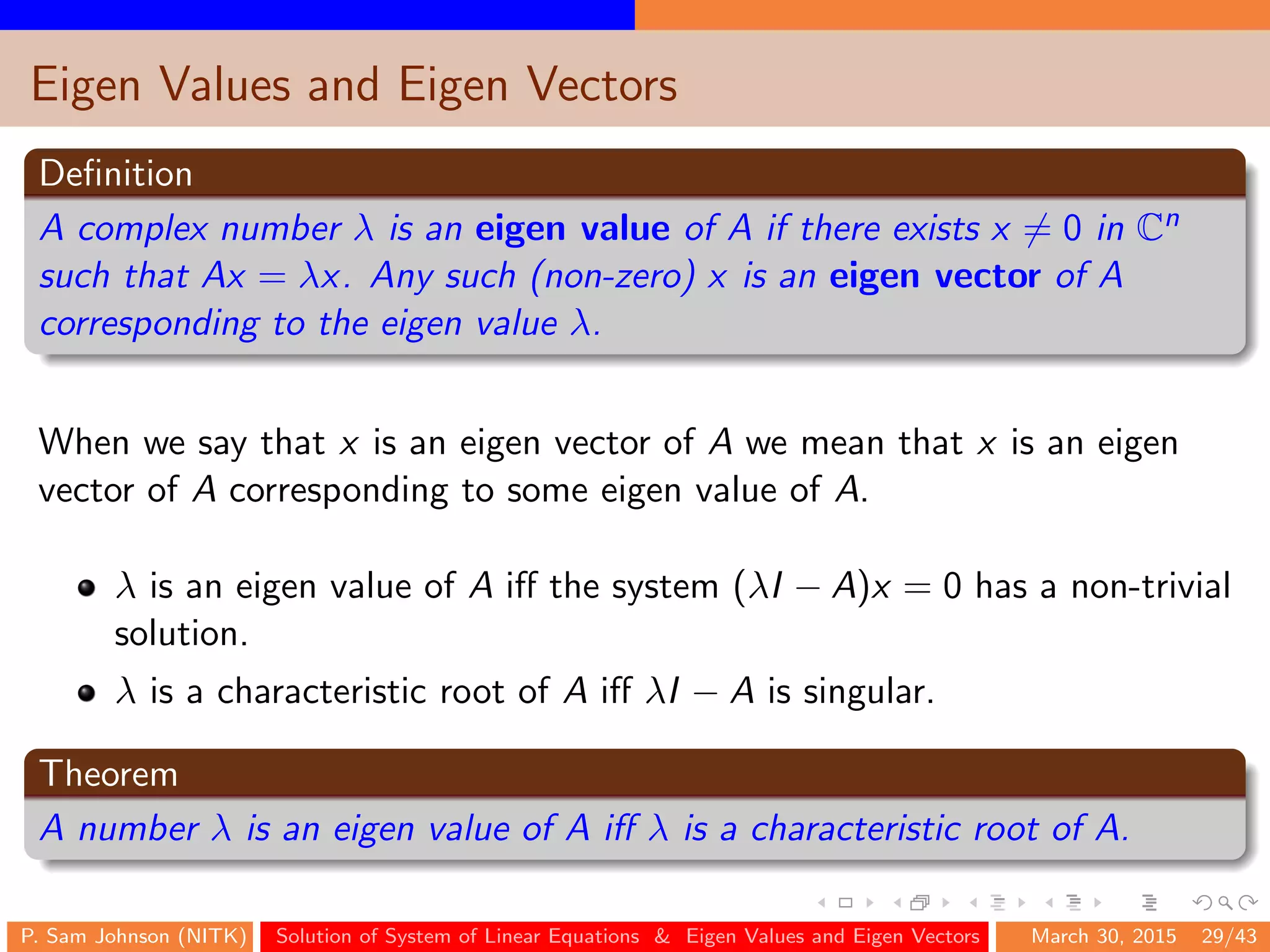 Eigen Values and Eigen Vectors
Deﬁnition
A complex number λ is an eigen value of A if there exists x = 0 in Cn
such that Ax = λx. Any such (non-zero) x is an eigen vector of A
corresponding to the eigen value λ.
When we say that x is an eigen vector of A we mean that x is an eigen
vector of A corresponding to some eigen value of A.
λ is an eigen value of A iﬀ the system (λI − A)x = 0 has a non-trivial
solution.
λ is a characteristic root of A iﬀ λI − A is singular.
Theorem
A number λ is an eigen value of A iﬀ λ is a characteristic root of A.
P. Sam Johnson (NITK) Solution of System of Linear Equations & Eigen Values and Eigen Vectors March 30, 2015 29/43
 