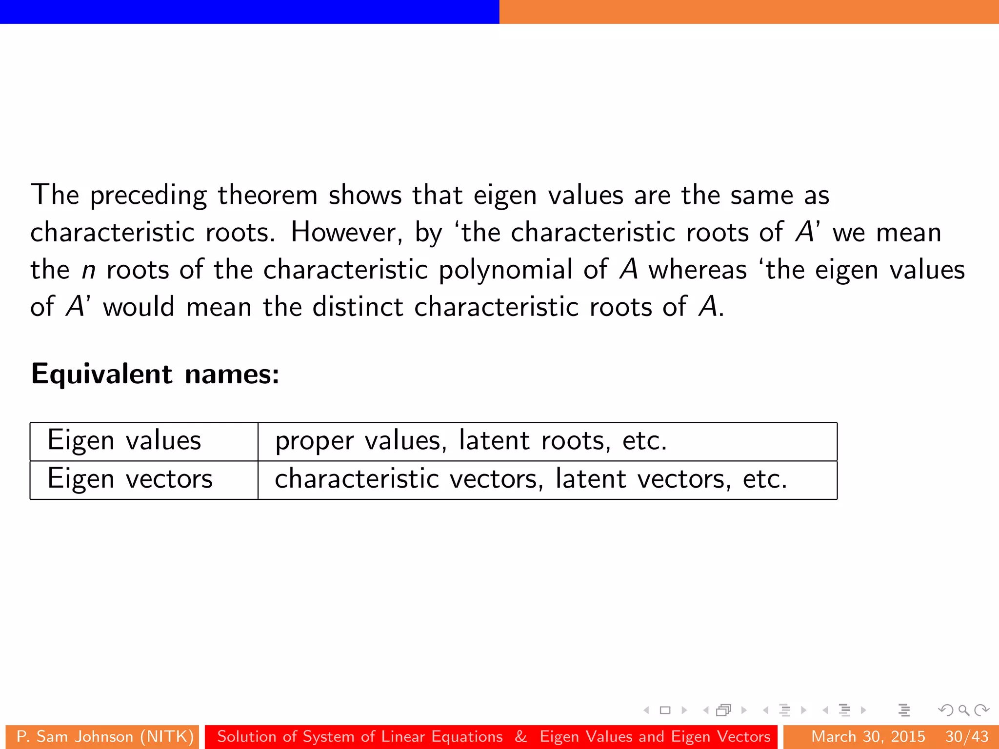 The preceding theorem shows that eigen values are the same as
characteristic roots. However, by ‘the characteristic roots of A’ we mean
the n roots of the characteristic polynomial of A whereas ‘the eigen values
of A’ would mean the distinct characteristic roots of A.
Equivalent names:
Eigen values proper values, latent roots, etc.
Eigen vectors characteristic vectors, latent vectors, etc.
P. Sam Johnson (NITK) Solution of System of Linear Equations & Eigen Values and Eigen Vectors March 30, 2015 30/43
 