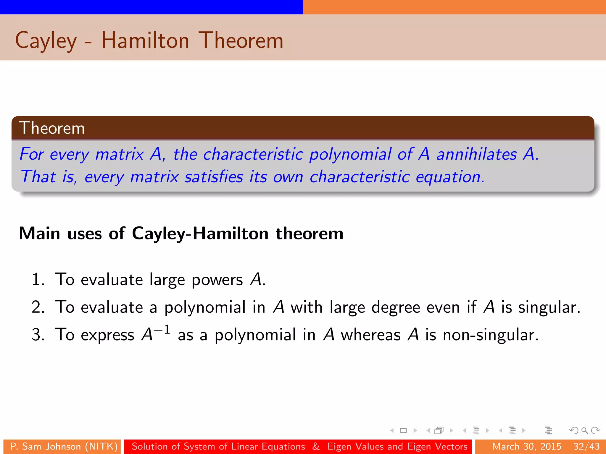 Cayley - Hamilton Theorem
Theorem
For every matrix A, the characteristic polynomial of A annihilates A.
That is, every matrix satisﬁes its own characteristic equation.
Main uses of Cayley-Hamilton theorem
1. To evaluate large powers A.
2. To evaluate a polynomial in A with large degree even if A is singular.
3. To express A−1 as a polynomial in A whereas A is non-singular.
P. Sam Johnson (NITK) Solution of System of Linear Equations & Eigen Values and Eigen Vectors March 30, 2015 32/43
 