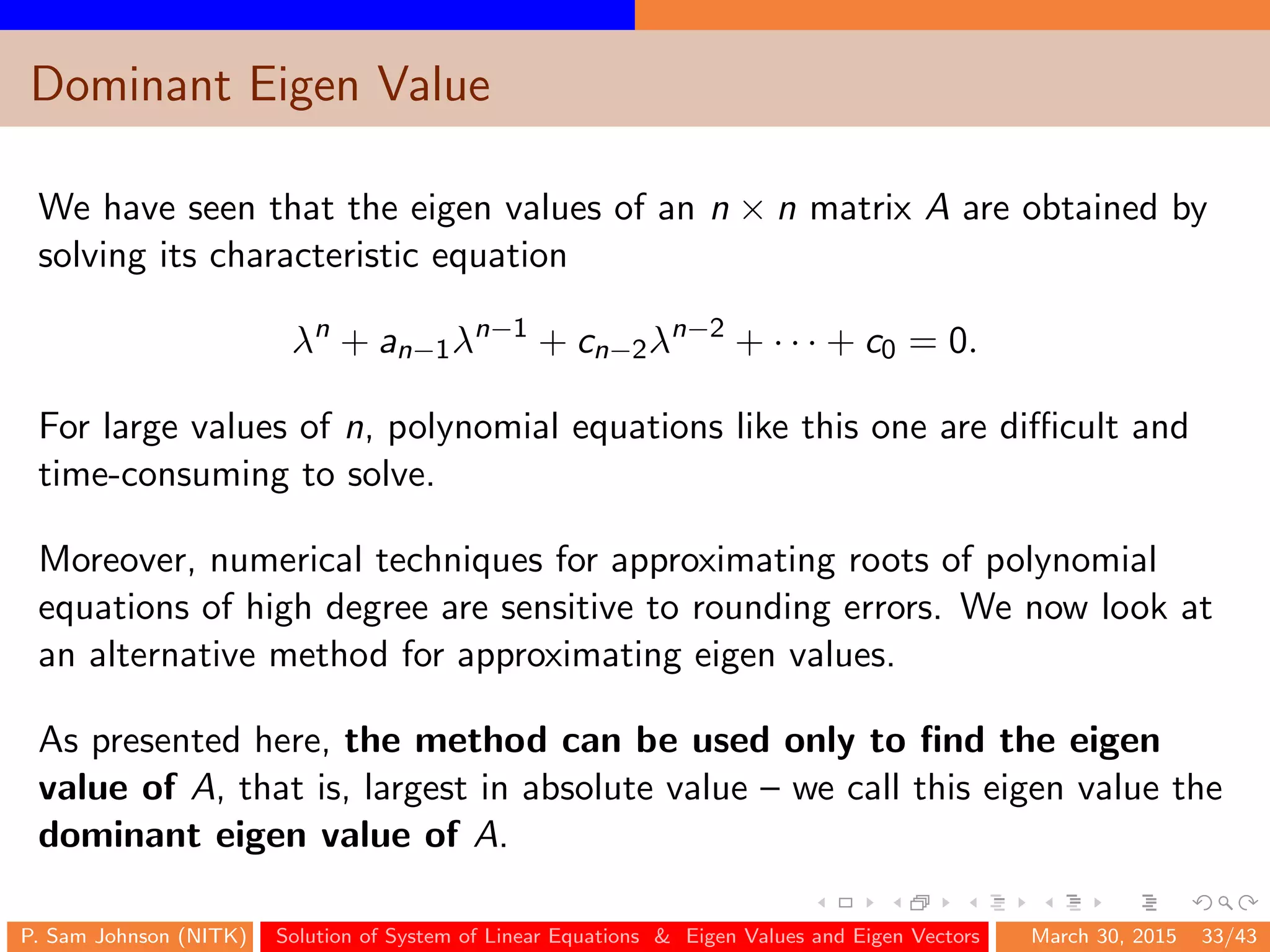 Dominant Eigen Value
We have seen that the eigen values of an n × n matrix A are obtained by
solving its characteristic equation
λn
+ an−1λn−1
+ cn−2λn−2
+ · · · + c0 = 0.
For large values of n, polynomial equations like this one are diﬃcult and
time-consuming to solve.
Moreover, numerical techniques for approximating roots of polynomial
equations of high degree are sensitive to rounding errors. We now look at
an alternative method for approximating eigen values.
As presented here, the method can be used only to ﬁnd the eigen
value of A, that is, largest in absolute value – we call this eigen value the
dominant eigen value of A.
P. Sam Johnson (NITK) Solution of System of Linear Equations & Eigen Values and Eigen Vectors March 30, 2015 33/43
 