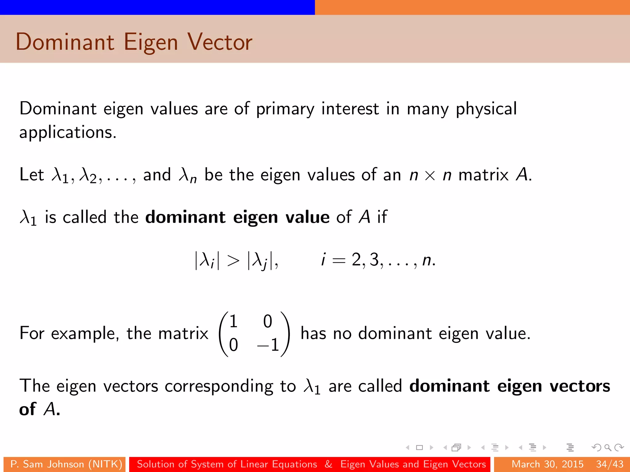 Dominant Eigen Vector
Dominant eigen values are of primary interest in many physical
applications.
Let λ1, λ2, . . . , and λn be the eigen values of an n × n matrix A.
λ1 is called the dominant eigen value of A if
|λi | > |λj |, i = 2, 3, . . . , n.
For example, the matrix
1 0
0 −1
has no dominant eigen value.
The eigen vectors corresponding to λ1 are called dominant eigen vectors
of A.
P. Sam Johnson (NITK) Solution of System of Linear Equations & Eigen Values and Eigen Vectors March 30, 2015 34/43
 
