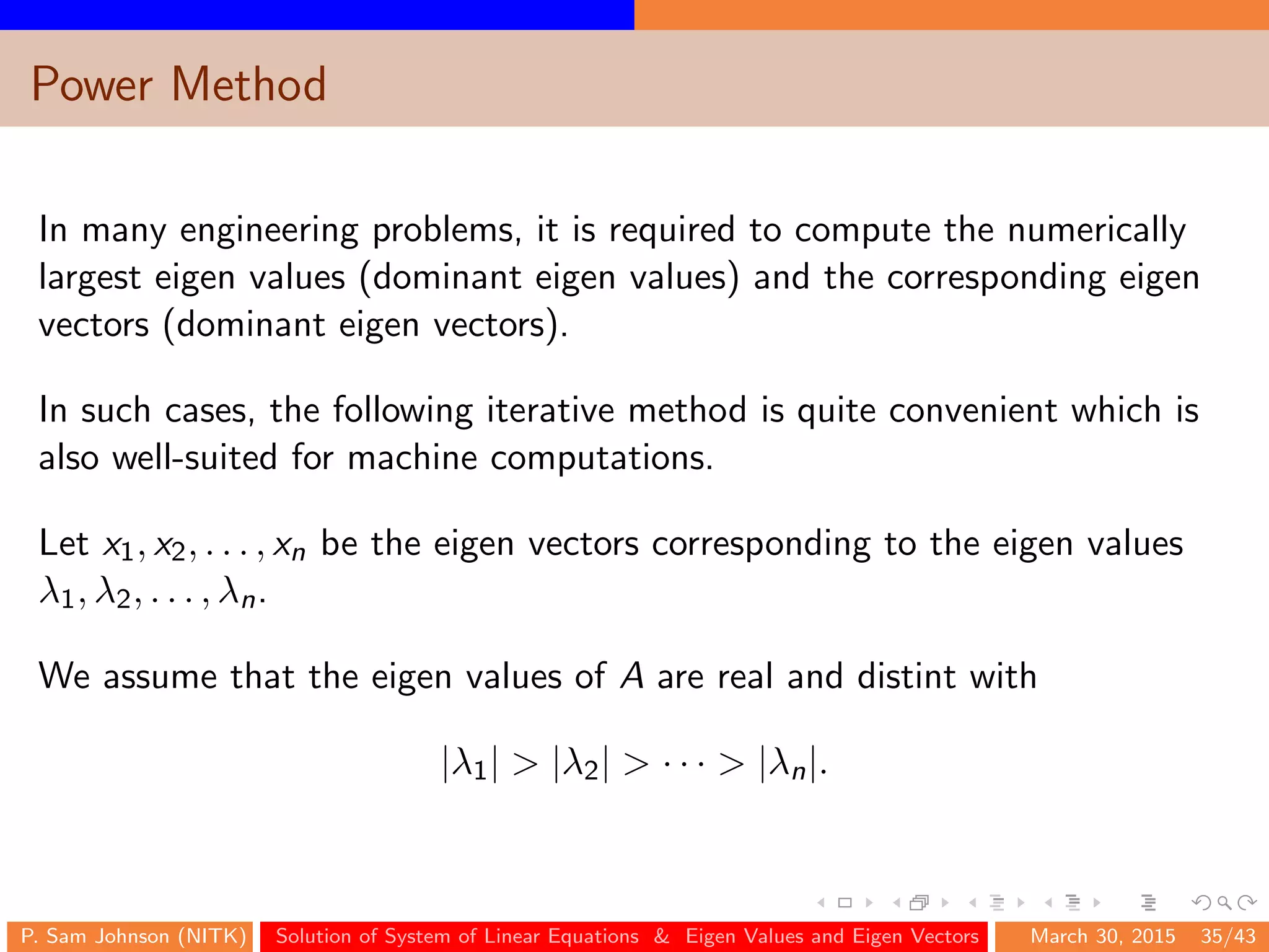 Power Method
In many engineering problems, it is required to compute the numerically
largest eigen values (dominant eigen values) and the corresponding eigen
vectors (dominant eigen vectors).
In such cases, the following iterative method is quite convenient which is
also well-suited for machine computations.
Let x1, x2, . . . , xn be the eigen vectors corresponding to the eigen values
λ1, λ2, . . . , λn.
We assume that the eigen values of A are real and distint with
|λ1| > |λ2| > · · · > |λn|.
P. Sam Johnson (NITK) Solution of System of Linear Equations & Eigen Values and Eigen Vectors March 30, 2015 35/43
 