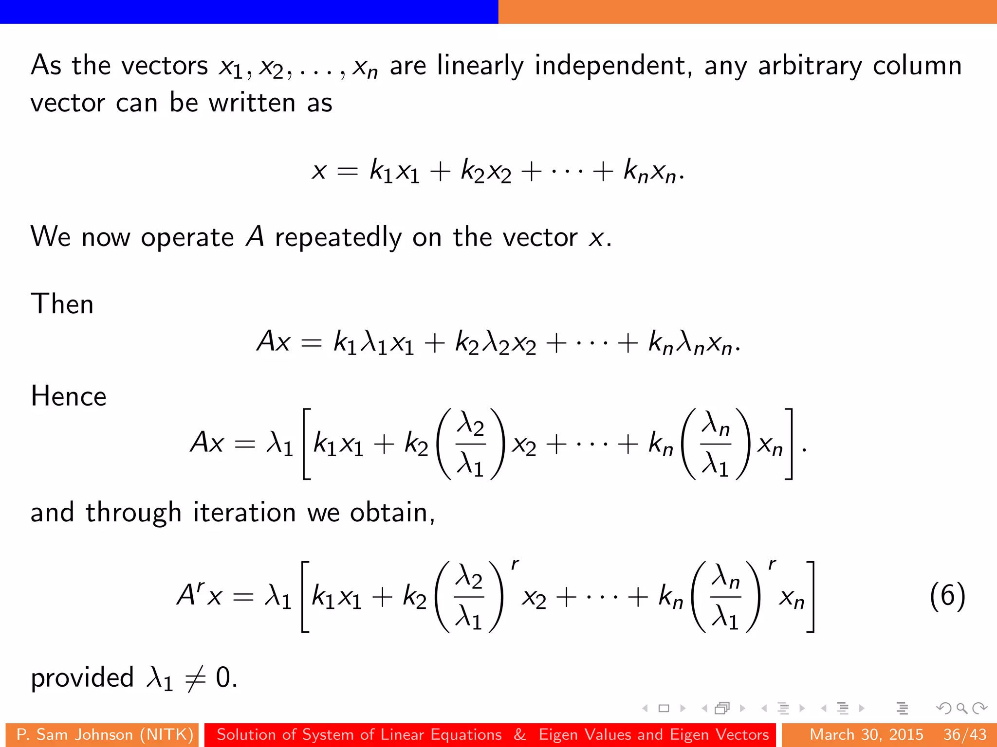 As the vectors x1, x2, . . . , xn are linearly independent, any arbitrary column
vector can be written as
x = k1x1 + k2x2 + · · · + knxn.
We now operate A repeatedly on the vector x.
Then
Ax = k1λ1x1 + k2λ2x2 + · · · + knλnxn.
Hence
Ax = λ1 k1x1 + k2
λ2
λ1
x2 + · · · + kn
λn
λ1
xn .
and through iteration we obtain,
Ar
x = λ1 k1x1 + k2
λ2
λ1
r
x2 + · · · + kn
λn
λ1
r
xn (6)
provided λ1 = 0.
P. Sam Johnson (NITK) Solution of System of Linear Equations & Eigen Values and Eigen Vectors March 30, 2015 36/43
 