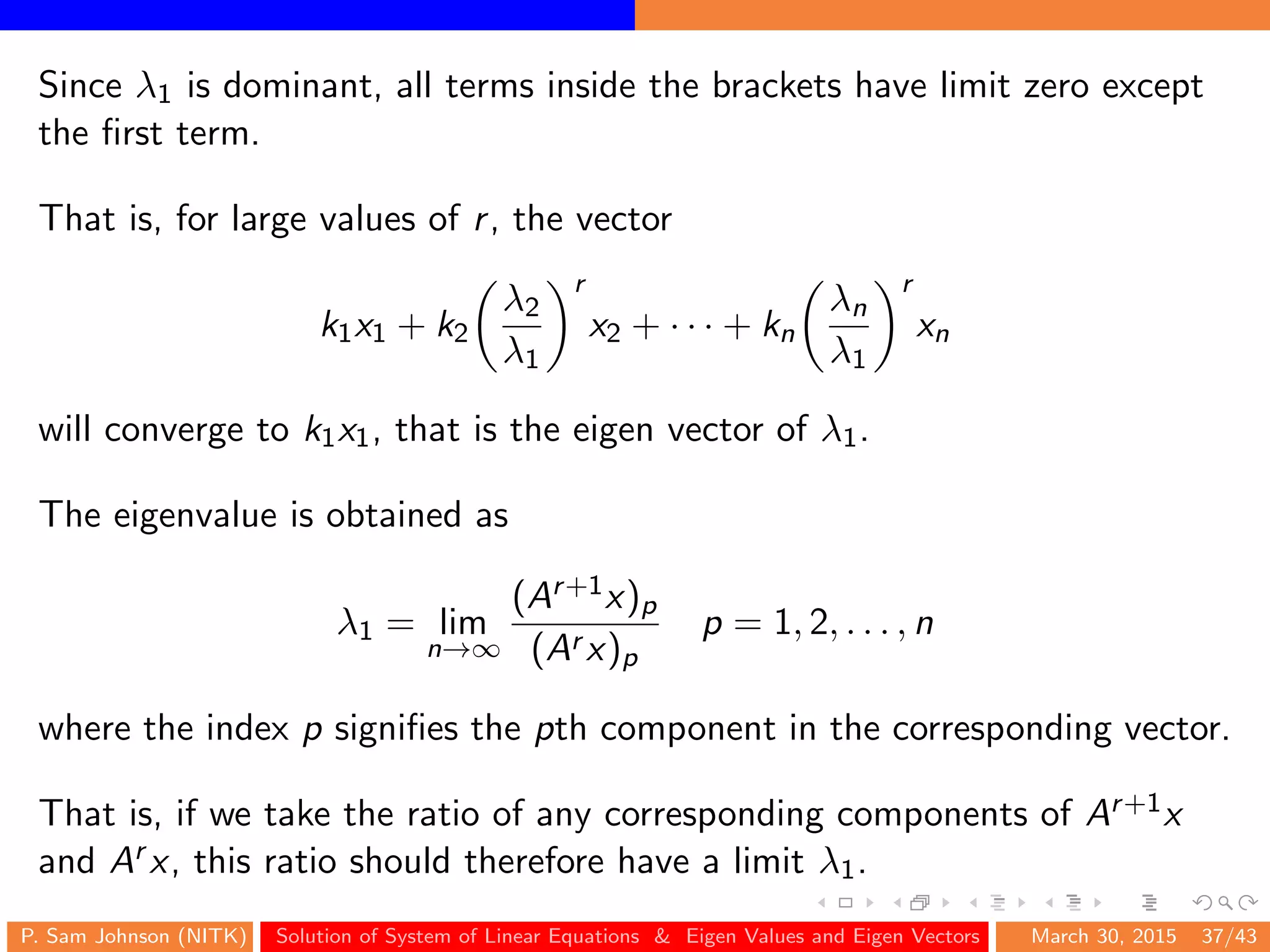 Since λ1 is dominant, all terms inside the brackets have limit zero except
the ﬁrst term.
That is, for large values of r, the vector
k1x1 + k2
λ2
λ1
r
x2 + · · · + kn
λn
λ1
r
xn
will converge to k1x1, that is the eigen vector of λ1.
The eigenvalue is obtained as
λ1 = lim
n→∞
(Ar+1x)p
(Ar x)p
p = 1, 2, . . . , n
where the index p signiﬁes the pth component in the corresponding vector.
That is, if we take the ratio of any corresponding components of Ar+1x
and Ar x, this ratio should therefore have a limit λ1.
P. Sam Johnson (NITK) Solution of System of Linear Equations & Eigen Values and Eigen Vectors March 30, 2015 37/43
 