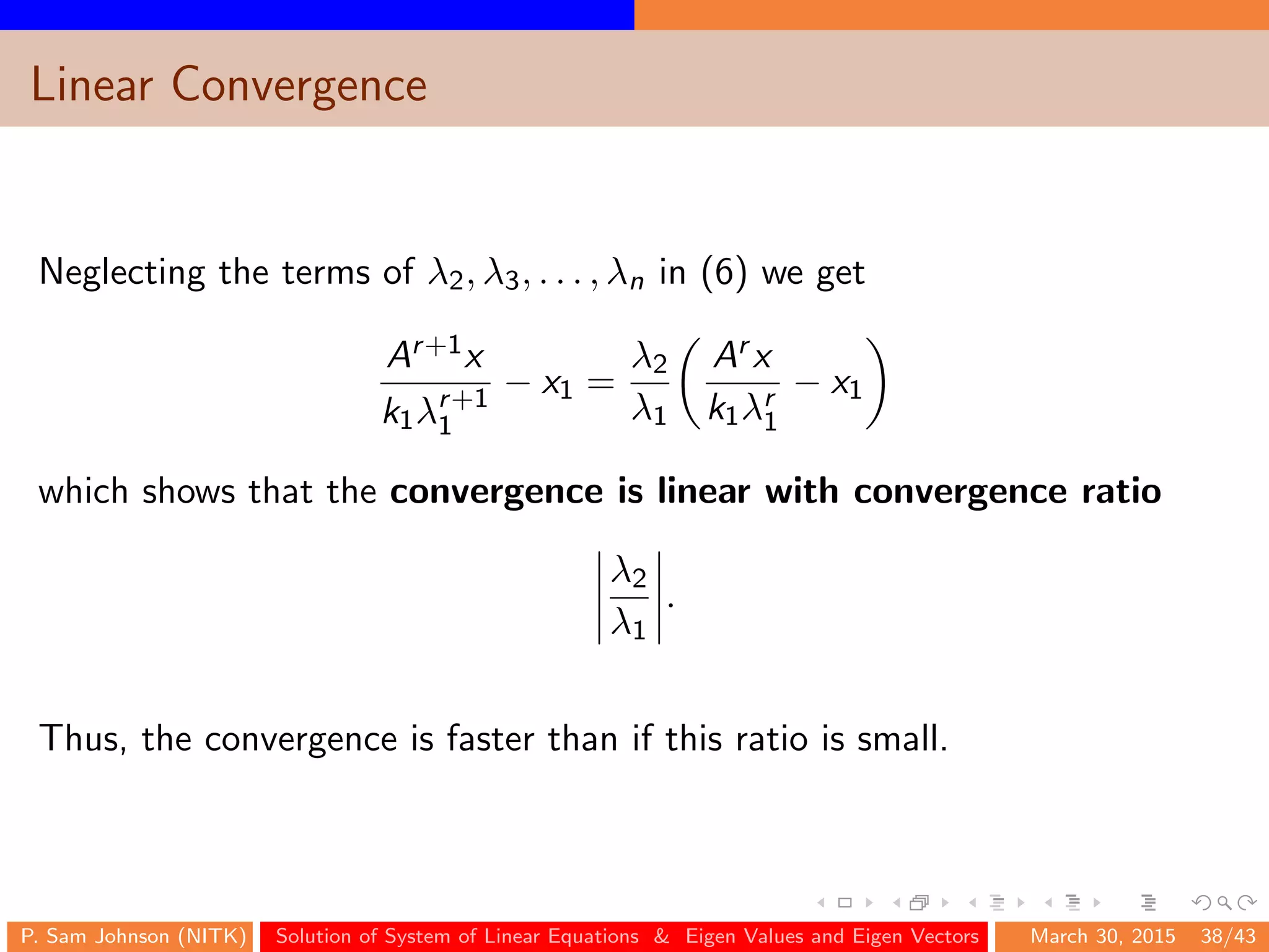 Linear Convergence
Neglecting the terms of λ2, λ3, . . . , λn in (6) we get
Ar+1x
k1λr+1
1
− x1 =
λ2
λ1
Ar x
k1λr
1
− x1
which shows that the convergence is linear with convergence ratio
λ2
λ1
.
Thus, the convergence is faster than if this ratio is small.
P. Sam Johnson (NITK) Solution of System of Linear Equations & Eigen Values and Eigen Vectors March 30, 2015 38/43
 