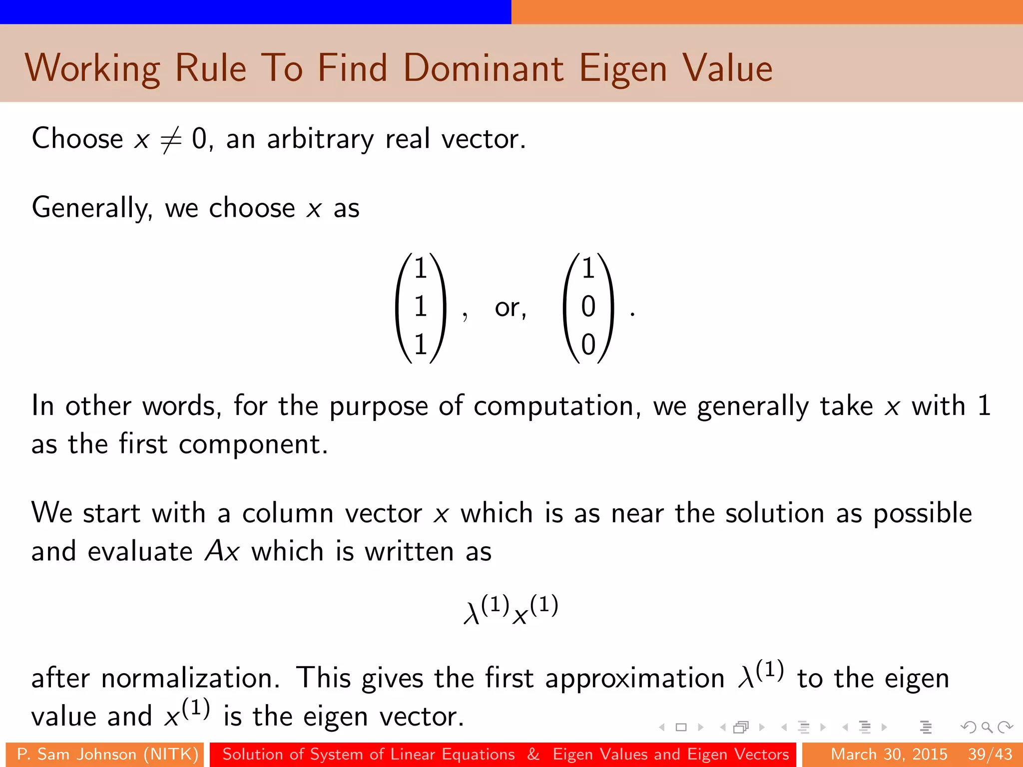 Working Rule To Find Dominant Eigen Value
Choose x = 0, an arbitrary real vector.
Generally, we choose x as


1
1
1

 , or,


1
0
0

 .
In other words, for the purpose of computation, we generally take x with 1
as the ﬁrst component.
We start with a column vector x which is as near the solution as possible
and evaluate Ax which is written as
λ(1)
x(1)
after normalization. This gives the ﬁrst approximation λ(1) to the eigen
value and x(1) is the eigen vector.
P. Sam Johnson (NITK) Solution of System of Linear Equations & Eigen Values and Eigen Vectors March 30, 2015 39/43
 