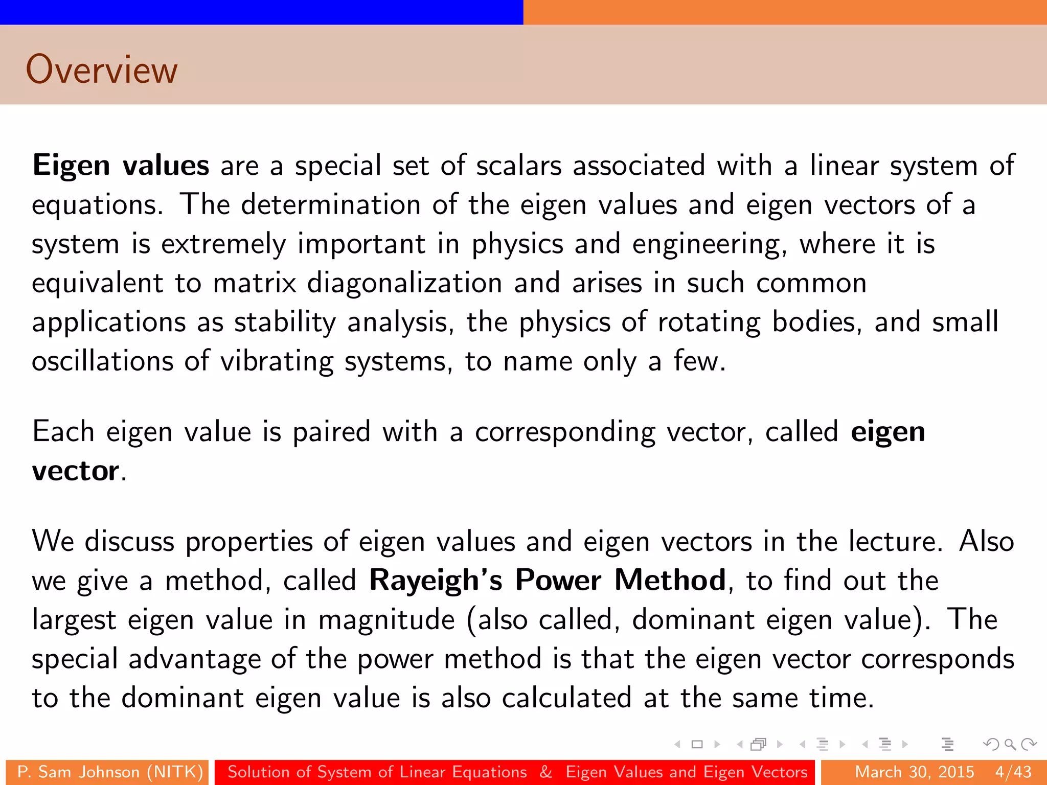 Overview
Eigen values are a special set of scalars associated with a linear system of
equations. The determination of the eigen values and eigen vectors of a
system is extremely important in physics and engineering, where it is
equivalent to matrix diagonalization and arises in such common
applications as stability analysis, the physics of rotating bodies, and small
oscillations of vibrating systems, to name only a few.
Each eigen value is paired with a corresponding vector, called eigen
vector.
We discuss properties of eigen values and eigen vectors in the lecture. Also
we give a method, called Rayeigh’s Power Method, to ﬁnd out the
largest eigen value in magnitude (also called, dominant eigen value). The
special advantage of the power method is that the eigen vector corresponds
to the dominant eigen value is also calculated at the same time.
P. Sam Johnson (NITK) Solution of System of Linear Equations & Eigen Values and Eigen Vectors March 30, 2015 4/43
 