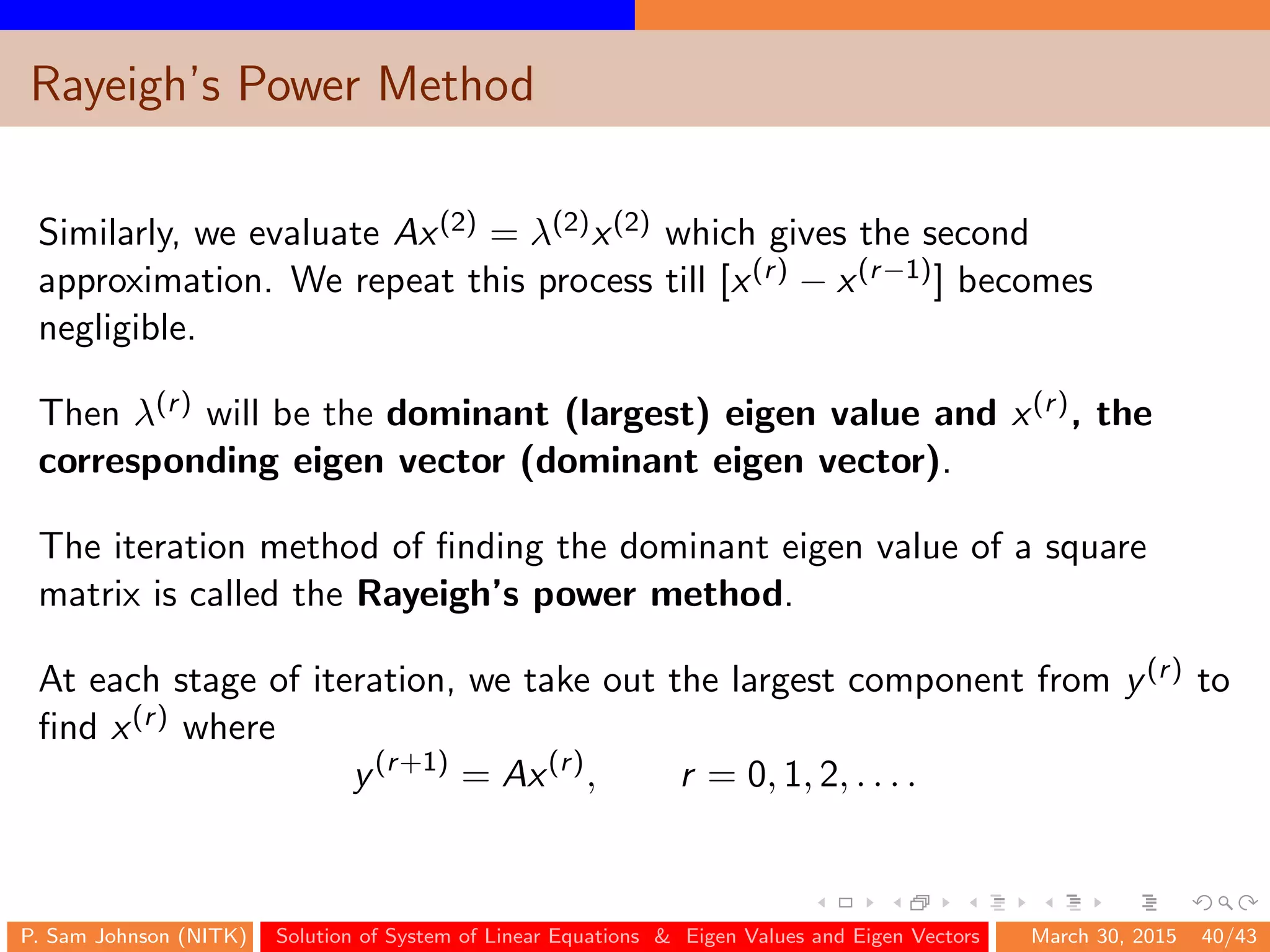 Rayeigh’s Power Method
Similarly, we evaluate Ax(2) = λ(2)x(2) which gives the second
approximation. We repeat this process till [x(r) − x(r−1)] becomes
negligible.
Then λ(r) will be the dominant (largest) eigen value and x(r), the
corresponding eigen vector (dominant eigen vector).
The iteration method of ﬁnding the dominant eigen value of a square
matrix is called the Rayeigh’s power method.
At each stage of iteration, we take out the largest component from y(r) to
ﬁnd x(r) where
y(r+1)
= Ax(r)
, r = 0, 1, 2, . . . .
P. Sam Johnson (NITK) Solution of System of Linear Equations & Eigen Values and Eigen Vectors March 30, 2015 40/43
 