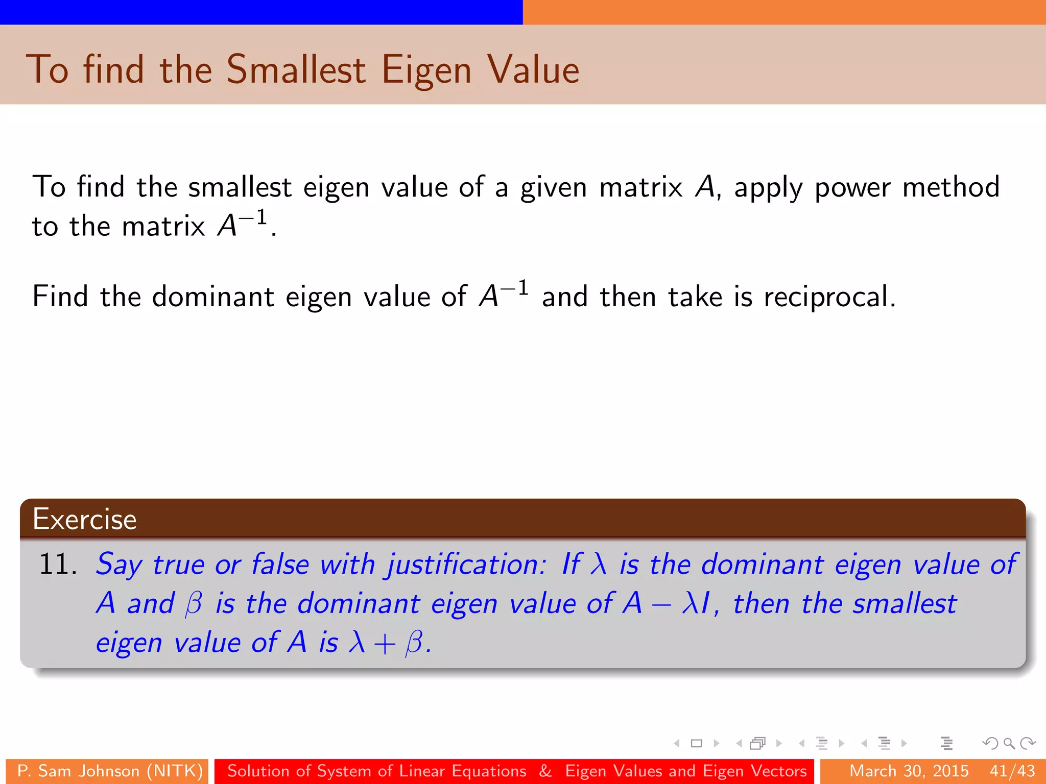 To ﬁnd the Smallest Eigen Value
To ﬁnd the smallest eigen value of a given matrix A, apply power method
to the matrix A−1.
Find the dominant eigen value of A−1 and then take is reciprocal.
Exercise
11. Say true or false with justiﬁcation: If λ is the dominant eigen value of
A and β is the dominant eigen value of A − λI, then the smallest
eigen value of A is λ + β.
P. Sam Johnson (NITK) Solution of System of Linear Equations & Eigen Values and Eigen Vectors March 30, 2015 41/43
 