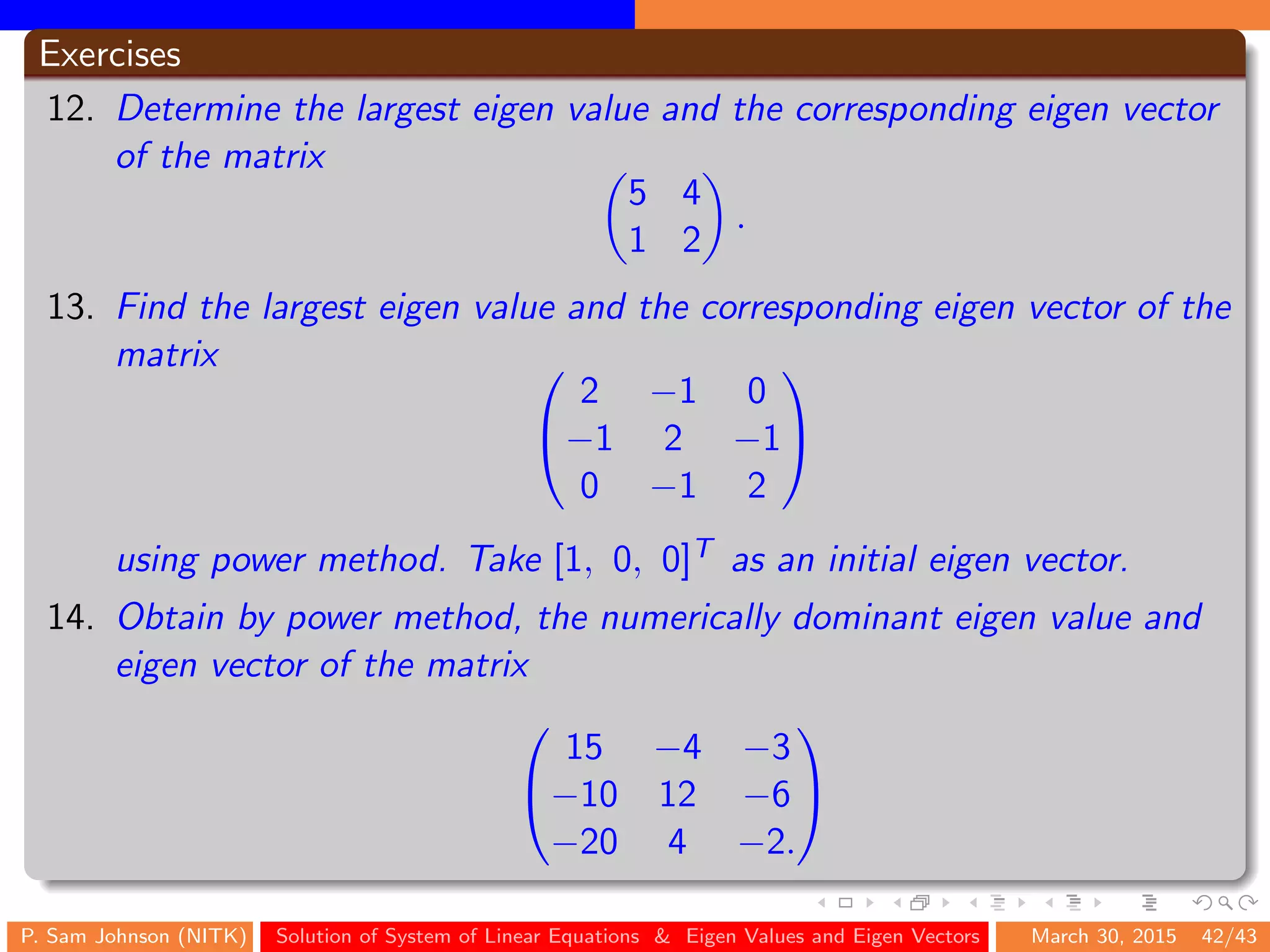 Exercises
12. Determine the largest eigen value and the corresponding eigen vector
of the matrix
5 4
1 2
.
13. Find the largest eigen value and the corresponding eigen vector of the
matrix 

2 −1 0
−1 2 −1
0 −1 2


using power method. Take [1, 0, 0]T as an initial eigen vector.
14. Obtain by power method, the numerically dominant eigen value and
eigen vector of the matrix


15 −4 −3
−10 12 −6
−20 4 −2.


P. Sam Johnson (NITK) Solution of System of Linear Equations & Eigen Values and Eigen Vectors March 30, 2015 42/43
 