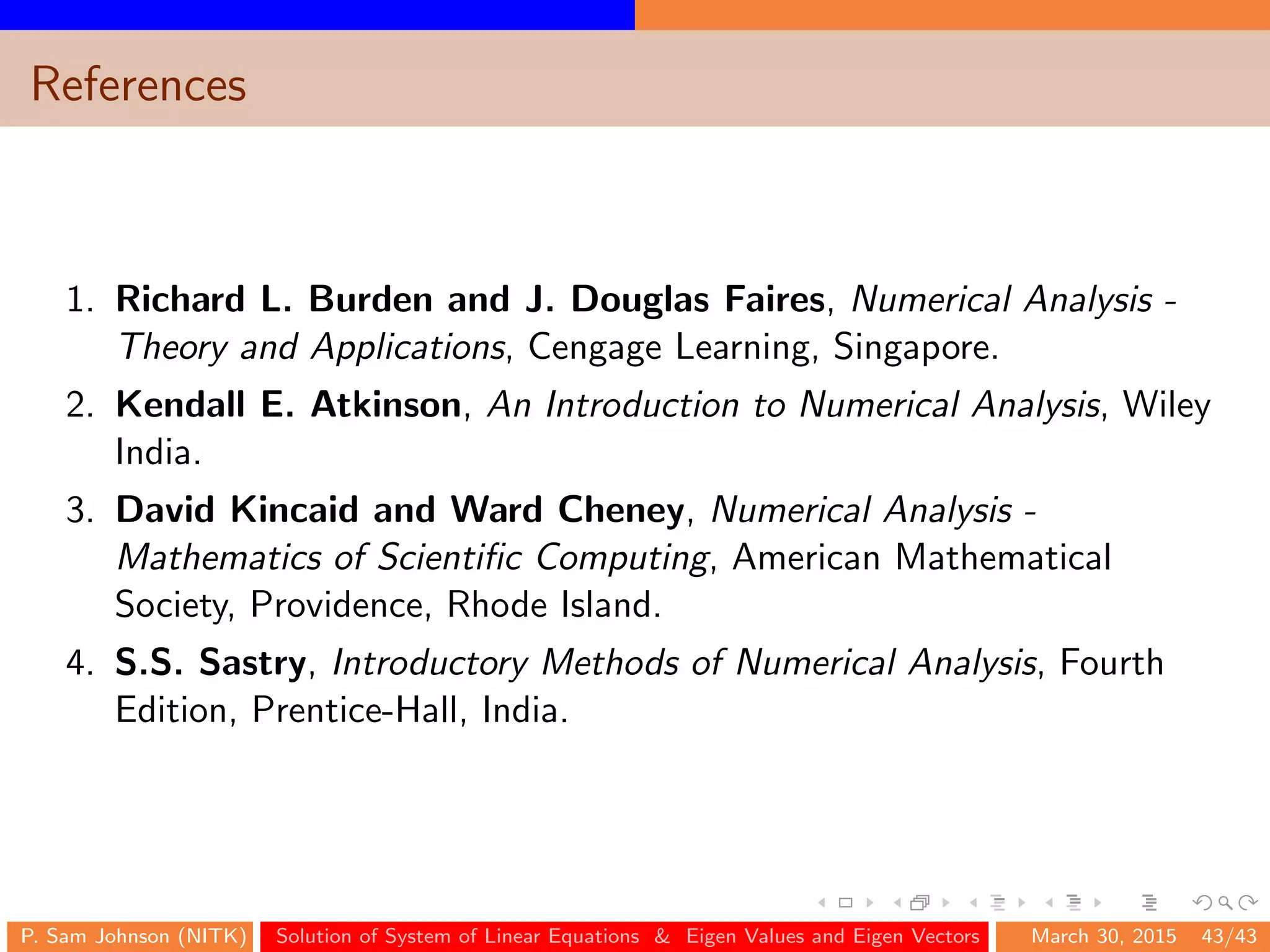 References
1. Richard L. Burden and J. Douglas Faires, Numerical Analysis -
Theory and Applications, Cengage Learning, Singapore.
2. Kendall E. Atkinson, An Introduction to Numerical Analysis, Wiley
India.
3. David Kincaid and Ward Cheney, Numerical Analysis -
Mathematics of Scientiﬁc Computing, American Mathematical
Society, Providence, Rhode Island.
4. S.S. Sastry, Introductory Methods of Numerical Analysis, Fourth
Edition, Prentice-Hall, India.
P. Sam Johnson (NITK) Solution of System of Linear Equations & Eigen Values and Eigen Vectors March 30, 2015 43/43
 