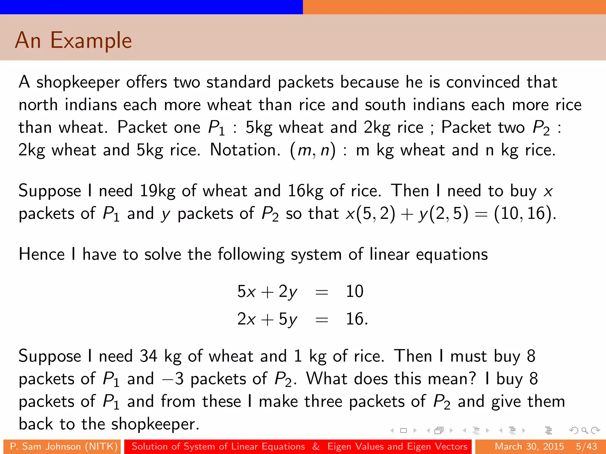 An Example
A shopkeeper oﬀers two standard packets because he is convinced that
north indians each more wheat than rice and south indians each more rice
than wheat. Packet one P1 : 5kg wheat and 2kg rice ; Packet two P2 :
2kg wheat and 5kg rice. Notation. (m, n) : m kg wheat and n kg rice.
Suppose I need 19kg of wheat and 16kg of rice. Then I need to buy x
packets of P1 and y packets of P2 so that x(5, 2) + y(2, 5) = (10, 16).
Hence I have to solve the following system of linear equations
5x + 2y = 10
2x + 5y = 16.
Suppose I need 34 kg of wheat and 1 kg of rice. Then I must buy 8
packets of P1 and −3 packets of P2. What does this mean? I buy 8
packets of P1 and from these I make three packets of P2 and give them
back to the shopkeeper.
P. Sam Johnson (NITK) Solution of System of Linear Equations & Eigen Values and Eigen Vectors March 30, 2015 5/43
 