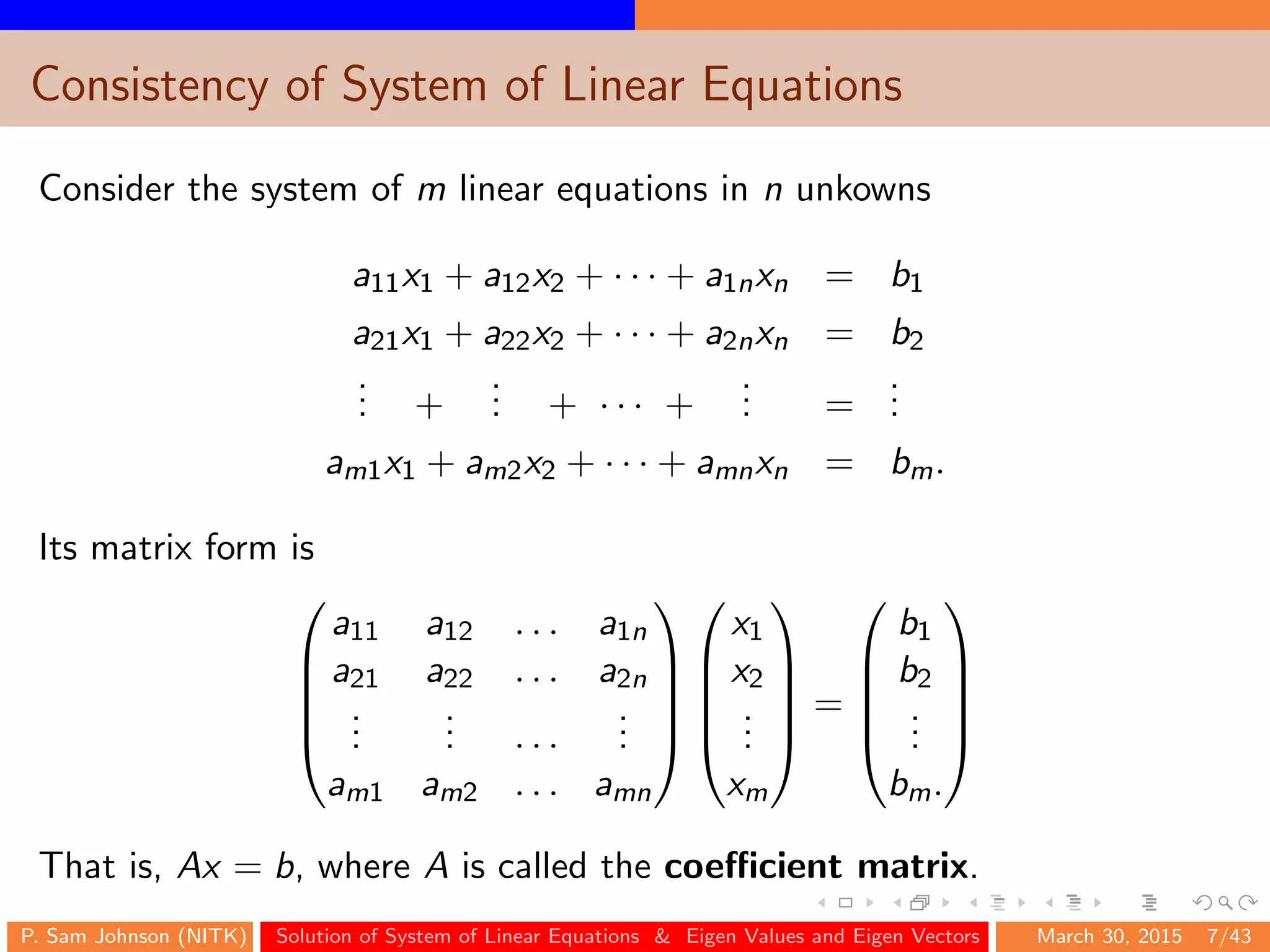 Consistency of System of Linear Equations
Consider the system of m linear equations in n unkowns
a11x1 + a12x2 + · · · + a1nxn = b1
a21x1 + a22x2 + · · · + a2nxn = b2
... +
... + · · · +
... =
...
am1x1 + am2x2 + · · · + amnxn = bm.
Its matrix form is





a11 a12 . . . a1n
a21 a22 . . . a2n
...
... . . .
...
am1 am2 . . . amn










x1
x2
...
xm





=





b1
b2
...
bm.





That is, Ax = b, where A is called the coeﬃcient matrix.
P. Sam Johnson (NITK) Solution of System of Linear Equations & Eigen Values and Eigen Vectors March 30, 2015 7/43
 