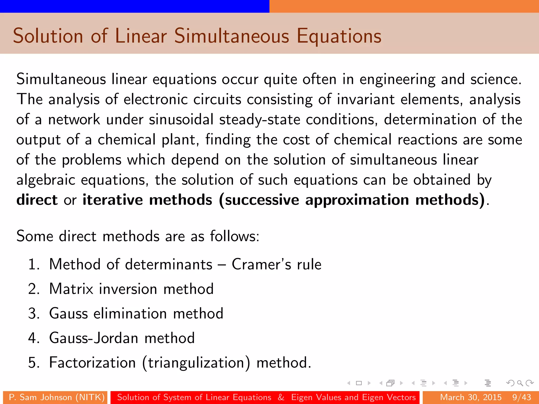 Solution of Linear Simultaneous Equations
Simultaneous linear equations occur quite often in engineering and science.
The analysis of electronic circuits consisting of invariant elements, analysis
of a network under sinusoidal steady-state conditions, determination of the
output of a chemical plant, ﬁnding the cost of chemical reactions are some
of the problems which depend on the solution of simultaneous linear
algebraic equations, the solution of such equations can be obtained by
direct or iterative methods (successive approximation methods).
Some direct methods are as follows:
1. Method of determinants – Cramer’s rule
2. Matrix inversion method
3. Gauss elimination method
4. Gauss-Jordan method
5. Factorization (triangulization) method.
P. Sam Johnson (NITK) Solution of System of Linear Equations & Eigen Values and Eigen Vectors March 30, 2015 9/43
 