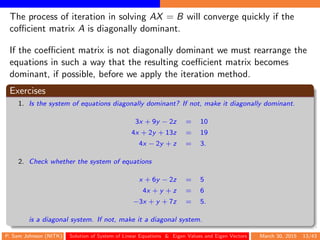 The process of iteration in solving AX = B will converge quickly if the
coﬃcient matrix A is diagonally dominant.
If the coeﬃcient matrix is not diagonally dominant we must rearrange the
equations in such a way that the resulting coeﬃcient matrix becomes
dominant, if possible, before we apply the iteration method.
Exercises
1. Is the system of equations diagonally dominant? If not, make it diagonally dominant.
3x + 9y − 2z = 10
4x + 2y + 13z = 19
4x − 2y + z = 3.
2. Check whether the system of equations
x + 6y − 2z = 5
4x + y + z = 6
−3x + y + 7z = 5.
is a diagonal system. If not, make it a diagonal system.
P. Sam Johnson (NITK) Solution of System of Linear Equations & Eigen Values and Eigen Vectors March 30, 2015 13/43
 