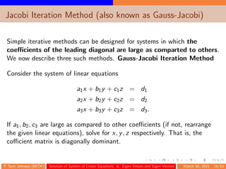 Jacobi Iteration Method (also known as Gauss-Jacobi)
Simple iterative methods can be designed for systems in which the
coeﬃcients of the leading diagonal are large as comparted to others.
We now describe three such methods. Gauss-Jacobi Iteration Method
Consider the system of linear equations
a1x + b1y + c1z = d1
a2x + b2y + c2z = d2
a3x + b3y + c3z = d3.
If a1, b2, c3 are large as compared to other coeﬃcients (if not, rearrange
the given linear equations), solve for x, y, z respectively. That is, the
coﬃcient matrix is diagonally dominant.
P. Sam Johnson (NITK) Solution of System of Linear Equations & Eigen Values and Eigen Vectors March 30, 2015 14/43
 
