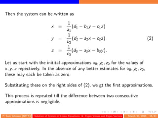 Then the system can be written as
x =
1
a1
(d1 − b1y − c1z)
y =
1
b2
(d2 − a2x − c2z) (2)
z =
1
c3
(d3 − a3x − b3y).
Let us start with the initital approximations x0, y0, z0 for the values of
x, y, z repectively. In the absence of any better estimates for x0, y0, z0,
these may each be taken as zero.
Substituting these on the right sides of (2), we gt the ﬁrst approximations.
This process is repeated till the diﬀerence between two consecutive
approximations is negligible.
P. Sam Johnson (NITK) Solution of System of Linear Equations & Eigen Values and Eigen Vectors March 30, 2015 15/43
 
