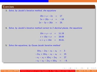 Exercises
3. Solve, by Jacobi’s iterative method, the equations
20x + y − 2z = 17
3x + 20y − z = −18
2x − 3y + 20z = 25.
4. Solve, by Jacobi’s iterative method correct to 2 decimal places, the equations
10x + y − z = 11.19
x + 10y + z = 28.08
−x + y + 10z = 35.61.
5. Solve the equations, by Gauss-Jacobi iterative method
10x1 − 2x2 − x3 − x4 = 3
−2x1 + 10x2 − x3 − x4 = 15
−x1 − x2 + 10x3 − 2x4 = 27
−x1 − x2 − 2x3 + 10x4 = −9.
P. Sam Johnson (NITK) Solution of System of Linear Equations & Eigen Values and Eigen Vectors March 30, 2015 16/43
 