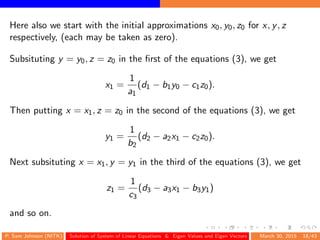 Here also we start with the initial approximations x0, y0, z0 for x, y, z
respectively, (each may be taken as zero).
Subsituting y = y0, z = z0 in the ﬁrst of the equations (3), we get
x1 =
1
a1
(d1 − b1y0 − c1z0).
Then putting x = x1, z = z0 in the second of the equations (3), we get
y1 =
1
b2
(d2 − a2x1 − c2z0).
Next subsituting x = x1, y = y1 in the third of the equations (3), we get
z1 =
1
c3
(d3 − a3x1 − b3y1)
and so on.
P. Sam Johnson (NITK) Solution of System of Linear Equations & Eigen Values and Eigen Vectors March 30, 2015 18/43
 