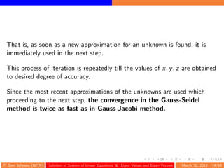 That is, as soon as a new approximation for an unknown is found, it is
immediately used in the next step.
This process of iteration is repeatedly till the values of x, y, z are obtained
to desired degree of accuracy.
Since the most recent approximations of the unknowns are used which
proceeding to the next step, the convergence in the Gauss-Seidel
method is twice as fast as in Gauss-Jacobi method.
P. Sam Johnson (NITK) Solution of System of Linear Equations & Eigen Values and Eigen Vectors March 30, 2015 19/43
 