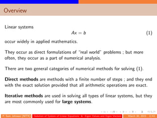 Overview
Linear systems
Ax = b (1)
occur widely in applied mathematics.
They occur as direct formulations of “real world” problems ; but more
often, they occur as a part of numerical analysis.
There are two general categories of numerical methods for solving (1).
Direct methods are methods with a ﬁnite number of steps ; and they end
with the exact solution provided that all arithmetic operations are exact.
Iterative methods are used in solving all types of linear systems, but they
are most commonly used for large systems.
P. Sam Johnson (NITK) Solution of System of Linear Equations & Eigen Values and Eigen Vectors March 30, 2015 2/43
 