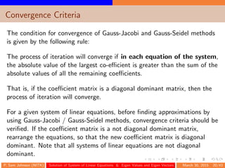 Convergence Criteria
The condition for convergence of Gauss-Jacobi and Gauss-Seidel methods
is given by the following rule:
The process of iteration will converge if in each equation of the system,
the absolute value of the largest co-eﬃcient is greater than the sum of the
absolute values of all the remaining coeﬃcients.
That is, if the coeﬃcient matrix is a diagonal dominant matrix, then the
process of iteration will converge.
For a given system of linear equations, before ﬁnding approximations by
using Gauss-Jacobi / Gauss-Seidel methods, convergence criteria should be
veriﬁed. If the coeﬃcient matrix is a not diagonal dominant matrix,
rearrange the equations, so that the new coeﬃcient matrix is diagonal
dominant. Note that all systems of linear equations are not diagonal
dominant.
P. Sam Johnson (NITK) Solution of System of Linear Equations & Eigen Values and Eigen Vectors March 30, 2015 20/43
 