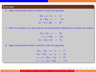 Exercises
6. Apply Gauss-Seidel iterative method to solve the equations
20x + y − 2z = 17
3x + 20y − z = −18
2x − 3y + 20z = 25.
7. Solve the equations, by Gauss-Jacobi and Gauss-Seidel methods (and compare the values)
27x + 6y − z = 85
x + y + 54z = 110
6x + 15y + 2z = 72.
8. Apply Gauss-Seidel iterative method to solve the equations
10x1 − 2x2 − x3 − x4 = 3
−2x1 + 10x2 − x3 − x4 = 15
−x1 − x2 + 10x3 − 2x4 = 27
−x1 − x2 − 2x3 + 10x4 = −9.
P. Sam Johnson (NITK) Solution of System of Linear Equations & Eigen Values and Eigen Vectors March 30, 2015 21/43
 