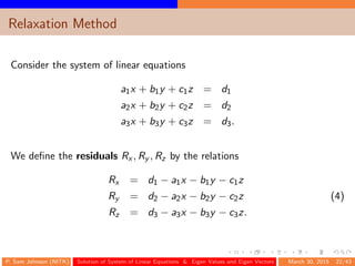 Relaxation Method
Consider the system of linear equations
a1x + b1y + c1z = d1
a2x + b2y + c2z = d2
a3x + b3y + c3z = d3.
We deﬁne the residuals Rx , Ry , Rz by the relations
Rx = d1 − a1x − b1y − c1z
Ry = d2 − a2x − b2y − c2z (4)
Rz = d3 − a3x − b3y − c3z.
P. Sam Johnson (NITK) Solution of System of Linear Equations & Eigen Values and Eigen Vectors March 30, 2015 22/43
 
