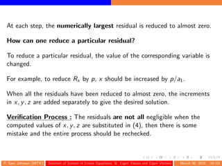 At each step, the numerically largest residual is reduced to almost zero.
How can one reduce a particular residual?
To reduce a particular residual, the value of the corresponding variable is
changed.
For example, to reduce Rx by p, x should be increased by p/a1.
When all the residuals have been reduced to almost zero, the increments
in x, y, z are added separately to give the desired solution.
Veriﬁcation Process : The residuals are not all negligible when the
computed values of x, y, z are substituted in (4), then there is some
mistake and the entire process should be rechecked.
P. Sam Johnson (NITK) Solution of System of Linear Equations & Eigen Values and Eigen Vectors March 30, 2015 24/43
 