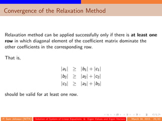 Convergence of the Relaxation Method
Relaxation method can be applied successfully only if there is at least one
row in which diagonal element of the coeﬃcient matrix dominate the
other coeﬃcients in the corresponding row.
That is,
|a1| ≥ |b1| + |c1|
|b2| ≥ |a2| + |c2|
|c3| ≥ |a3| + |b3|
should be valid for at least one row.
P. Sam Johnson (NITK) Solution of System of Linear Equations & Eigen Values and Eigen Vectors March 30, 2015 25/43
 